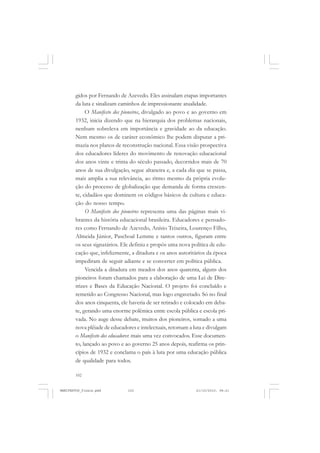 102
gidos por Fernando de Azevedo. Eles assinalam etapas importantes
da luta e sinalizam caminhos de impressionante atualidade.
O Manifesto dos pioneiros, divulgado ao povo e ao governo em
1932, inicia dizendo que na hierarquia dos problemas nacionais,
nenhum sobreleva em importância e gravidade ao da educação.
Nem mesmo os de caráter econômico lhe podem disputar a pri-
mazia nos planos de reconstrução nacional. Essa visão prospectiva
dos educadores líderes do movimento de renovação educacional
dos anos vinte e trinta do século passado, decorridos mais de 70
anos de sua divulgação, segue altaneira e, a cada dia que se passa,
mais amplia a sua relevância, ao ritmo mesmo da própria evolu-
ção do processo de globalização que demanda de forma crescen-
te, cidadãos que dominem os códigos básicos de cultura e educa-
ção do nosso tempo.
O Manifesto dos pioneiros representa uma das páginas mais vi-
brantes da história educacional brasileira. Educadores e pensado-
res como Fernando de Azevedo, Anísio Teixeira, Lourenço Filho,
Almeida Júnior, Paschoal Lemme e tantos outros, figuram entre
os seus signatários. Ele definiu e propôs uma nova política de edu-
cação que, infelizmente, a ditadura e os anos autoritários da época
impediram de seguir adiante e se converter em política pública.
Vencida a ditadura em meados dos anos quarenta, alguns dos
pioneiros foram chamados para a elaboração de uma Lei de Dire-
trizes e Bases da Educação Nacional. O projeto foi concluído e
remetido ao Congresso Nacional, mas logo engavetado. Só no final
dos anos cinquenta, ele haveria de ser retirado e colocado em deba-
te, gerando uma enorme polêmica entre escola pública e escola pri-
vada. No auge desse debate, muitos dos pioneiros, somado a uma
nova plêiade de educadores e intelectuais, retomam a luta e divulgam
o Manifesto dos educadores: mais uma vez convocados. Esse documen-
to, lançado ao povo e ao governo 25 anos depois, reafirma os prin-
cípios de 1932 e conclama o país à luta por uma educação pública
de qualidade para todos.
MANIFESTOS_finais.pmd 21/10/2010, 08:21102
 