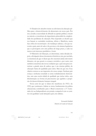 103
O Manifesto dos educadores insiste na relevância da educação pú-
blica para o desenvolvimento da democracia em nosso país. Por
isso, ressalta a necessidade de difundir na opinião pública e incutir
na maioria a consciência da importância primordial da complexi-
dade dos problemas de educação. Para responder ao desafio que
nos lançam as sociedades modernas, afirma o Manifesto, numa
fase crítica de reconstrução e de mudanças radicais, o de que ne-
cessita o país, antes de tudo, é de governos e de câmaras legislativas
que se preocupem com uma política de longo prazo, e cada vez
menos com interesses partidários e locais.
O Ministério da Educação, ao determinar, várias décadas de-
pois, a divulgação desses documentos históricos, tem, por um lado,
a consciência de que os ideais que eles encerram ainda estão muito
distantes, em que pesem os avanços ocorridos e, por outro, tem
também consciência das novas condições que o país tem para con-
cretizar a grande meta de ambos, que é um sistema público de
educação básica de qualidade para todos. Mais do que isso. Esse
objetivo tornou-se um imperativo do nosso tempo. Nenhum país
avança e nenhuma sociedade se torna verdadeiramente democrá-
tica, sem uma escola cidadã de qualidade que inclua todos, sem
discriminação ou formas de preconceitos que agridem o propó-
sito de desenvolvimento humano integral.
Estou certo de que os ideais dos manifestos de 1932 e de
1959, que continuam a balizar as metas fundamentais da política
educacional, contribuirão para o Brasil comemorar o 2º. Cente-
nário de sua Independência em posição compatível com os cená-
rios de igualdade social almejados para este milênio.
Fernando Haddad
Ministro de Estado da Educação
MANIFESTOS_finais.pmd 21/10/2010, 08:21103
 
