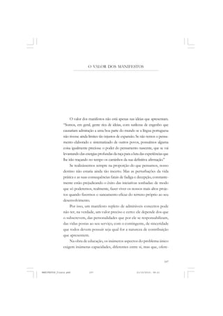 107
O VALOR DOS MANIFESTOS
O valor dos manifestos não está apenas nas ideias que apresentam.
“Somos, em geral, gente rica de ideias, com sutilezas de engenho que
causariam admiração a uma boa parte do mundo se a língua portuguesa
não tivesse ainda limites tão injustos de expansão. Se não temos o pensa-
mento elaborado e sistematizado de outros povos, possuímos alguma
coisa igualmente preciosa: o poder do pensamento nascente, que se vai
levantandodasenergiasprofundasdaraçaparaalutadasexperiênciasque
lhe irão traçando no tempo os caminhos da sua definitiva afirmação.”
Se realizássemos sempre na proporção do que pensamos, nosso
destino não estaria ainda tão incerto. Mas as perturbações da vida
prática e as suas consequências fatais de fadiga e decepção, constante-
mente estão prejudicando o êxito das iniciativas sonhadas: de modo
que só poderemos, realmente, fazer viver os nossos mais altos proje-
tos quando fizermos o saneamento eficaz do terreno próprio ao seu
desenvolvimento.
Por isso, um manifesto repleto de admiráveis conceitos pode
não ter, na verdade, um valor preciso e certo: ele depende dos que
o subscrevem, das personalidades que por ele se responsabilizam,
das vidas postas ao seu serviço, com o contingente, de sinceridade
que todos devem possuir seja qual for a natureza de contribuição
que apresentem.
Na obra de educação, os inúmeros aspectos do problema único
exigem inúmeras capacidades, diferentes entre si, mas que, ofere-
MANIFESTOS_finais.pmd 21/10/2010, 08:21107
 