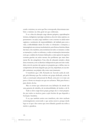 108
cendo o máximo, no setor que lhes corresponde, determinam tam-
bém o máximo na obra geral em que colaboram.
E se a obra de educação exige talentos próprios, especializações
técnicas, inteligência é prestígio autênticos, dons de várias espécies, no
pensamento e na ação, exige também e com a mesma ou ainda maior
urgência o sentimento de responsabilidade e de lealdade para com a
vida; a inflexibilidade diante de todos os obstáculos e tentações; a
intransigêncianascertezasinsubstituíveis;umafirmezahistóricadiante
das lutas e dos martírios; uma resistência de todos os instantes a todas
as transações, a todos os embustes, a todas as insinuações interesseiras
com que a malícia dos homens habituados a toda espécie de negócios
costuma gravitar em redor mesmo dos problemas que mais clara-
mente lhe são antagônicos. Uma obra de educação tentada a altura
desse momento, com as diretrizes indispensáveis para um êxito verda-
deiro, tem de assentar não apenas no programa que a define, mas no
compromisso de honra daqueles que, por ela, empenham, na sua sim-
ples assinatura, sua própria vida, como num juramento.
O manifesto que o Dr. Fernando de Azevedo acaba de redi-
gir, pela liderança que lhe conferiu um grupo dedicado, acima de
tudo, a construção educacional do Brasil, seria por si só mais um
passo a frente na situação em que nos achamos. Mais para frente e
para dentro da luz.
Mas os nomes que subscrevem essa definição de atitude são
uma garantia de trabalho, de invulnerabilidade, de lucidez e de fé.
Tudo se deve exigir desse grupo, porque ele é o mais prepara-
do, por todos os motivos, para a ação heróica de que depende a
formação brasileira.
E eu, que também assino esse manifesto, não sinto nenhum
constrangimento escrevendo o que acima escrevo: porque desde
logo se vê que é dos outros que estou falando, quando me refiro a
mérito e grandeza.
MANIFESTOS_finais.pmd 21/10/2010, 08:21108
 