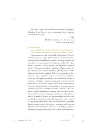 109
Por mim, só tenho, sem discussão, a consciência dá responsa-
bilidade, o desejo da ação e uma confiança perfeita no poder da
vontade desinteresseira.
C. M.
(Do Diário de Notícias, do Rio de Janeiro,
de 19 de março de 1932)
A palavra oficial
(Comunicado da Diretoria, Geral de Informações, Estatística
e Divulgação, do Ministério da Educação e Saúde Publica)
“O documento em que uma plêiade de educadores fixou re-
centemente às bases para a reforma do nosso sistema de ensino,
tendentes a encaminhá-lo à sua verdadeira finalidade, utilitária nos
seus objetivos, equitativa na distribuição de seus benefícios pela
massa da população juvenil, constitue um depoimento digno de
registro pela sua oportunidade e significação. No momento em
que o Brasil, sobre o terreno desbravado pela Revolução de Ou-
tubro, procura reerguer o edifício da democracia segundo as dire-
trizes novas que a experiência do passado lhe revelou, indispensá-
veis e que lhe impõem as condições de instabilidade em que se
encontra a civilização, evoluindo rapidamente no sentido de uma
transformação radical que adapte as suas forças econômicas e
morais às exigências de uma era de renascença, já em prenúncio, o
manifesto dos nossos educadores submete a meditação dos esta-
distas o material indispensável para uma justa apreciação do pro-
blema fundamental que conduzirá, resolvidas as suas incógnitas, a
solução de todos os demais. Só essa circunstância afigura-se-nos
bastante para imprimir um cunho de singular relevância a exposi-
ção que define o pensamento avançado dos intelectuais signatários
daquela peça memorável. Há, porém, a considerar ainda o que ela
representa como sintoma do interesse, da solicitude, do generoso
entusiasmo que está despertando, entre os mais acatados expoen-
MANIFESTOS_finais.pmd 21/10/2010, 08:21109
 