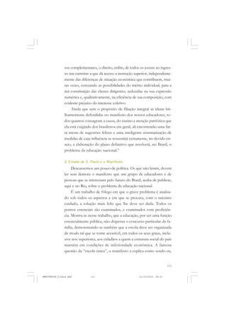111
sos complementares, o direito, enfim, de todos os jovens ao ingres-
so nas carreiras a que dá acesso a instrução superior, independente-
mente das diferenças de situação econômica que contribuem, mui-
tas vezes, cerceando as possibilidades do mérito individual, para a
má constituição das classes dirigentes, reduzidas na sua expressão
numérica e, qualitativamente, na eficiência de sua composição, com
evidente prejuízo do interesse coletivo.
Ainda que sem o propósito de filiação integral as ideias bri-
lhantemente defendidas no manifesto dos nossos educadores, to-
dos quantos consagram a causa, do ensino a atenção patriótica que
ela está exigindo dos brasileiros em geral, ali encontrarão uma far-
ta messe de sugestões felizes e uma inteligente sistematização de
medidas de cuja influência se ressentirá certamente, no devido en-
sejo, a elaboração do plano definitivo que resolverá, no Brasil, o
problema da educação nacional.”
O Estado de S. Paulo e o Manifesto
Descansemos um pouco de política. Os que não leram, devem
ler sem demora o manifesto que um grupo de educadores e de
pessoas que se interessam pelo futuro do Brasil, acaba de publicar,
aqui e no Rio, sobre o problema da educação nacional.
É um trabalho de fôlego em que o grave problema é analisa-
do sob todos os aspectos e em que se procura, com o máximo
cuidado, a solução mais feliz que lhe deve ser dada. Todos os
pontos essenciais são examinados, e examinados com proficiên-
cia. Mostra-se nesse trabalho, que a educação, por ser uma função
essencialmente pública, não dispensa o concurso particular da fa-
mília, demonstrando-se também que a escola deve ser organizada
de modo tal que se torne acessível, em todos os seus graus, inclu-
sive nos superiores, aos cidadãos a quem a estrutura social do país
mantém em condições de inferioridade econômica. A famosa
questão da “escola única”, o manifesto a explica como sendo ou,
MANIFESTOS_finais.pmd 21/10/2010, 08:21111
 