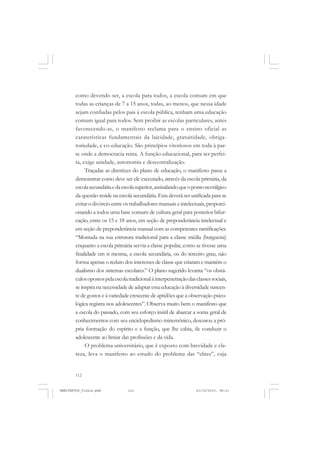 112
como devendo ser, a escola para todos, a escola comum em que
todas as crianças de 7 a 15 anos, todas, ao menos, que nessa idade
sejam confiadas pelos pais à escola pública, tenham uma educação
comum igual para todos. Sem proibir as escolas particulares, antes
favorecendo-as, o manifesto reclama para o ensino oficial as
caraterísticas fundamentais da laicidade, gratuitidade, obriga-
toriedade, e co-educação. São princípios vitoriosos em toda à par-
te onde a democracia reina. A função educacional, para ser perfei-
ta, exige unidade, autonomia e descentralização.
Traçadas as diretrizes do plano de educação, o manifesto passa a
demonstrar como deve ser ele executado, através da escola primária, da
escolasecundáriaedaescolasuperior,assinalandoqueopontonevrálgico
da questão reside na escola secundária. Esta deverá ser unificada para se
evitar o divórcio entre os trabalhadores manuais e intelectuais, proporci-
onando a todos uma base comum de cultura geral para posterior bifur-
cação, entre os 15 e 18 anos, em seção de preponderância intelectual e
em seção de preponderância manual com as competentes ramificações.
“Montada na sua estrutura tradicional para a classe média (burguesia)
enquanto a escola primária servia a classe popular, como se tivesse uma
finalidade em si mesma, a escola secundária, ou do terceiro grau, não
forma apenas o reduto dos interesses de classe que criaram e mantém o
dualismo dos sistemas escolares.” O plano sugerido levanta “os obstá-
culosopostospelaescolatradicionalàinterpenetraçãodasclassessociais,
se inspira na necessidade de adaptar essa educação à diversidade nascen-
te de gostos e à variedade crescente de aptidões que a observação psico-
lógica registra nos adolescentes”. Observa muito bem o manifesto que
a escola do passado, com seu esforço inútil de abarcar a soma geral de
conhecimentos com seu enciclopedismo minemônico, descurou a pró-
pria formação do espírito e a função, que lhe cabia, de conduzir o
adolescente ao limiar das profissões e da vida.
O problema universitário, que é exposto com brevidade e cla-
reza, leva o manifesto ao estudo do problema das “elites”, cuja
MANIFESTOS_finais.pmd 21/10/2010, 08:21112
 