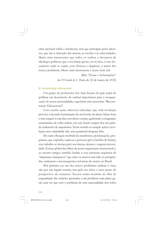 114
obra nacional sólida e duradoura, tem que principiar pelos alicer-
ces, que são a educação das massas, as escolas e as universidades.
Muito mais interessante que todos os sonhos e devaneios de
ideólogos políticos, que a revolução gerou, ou revelou, é esse do-
cumento onde se expõe, com firmeza e elegância, o maior dos
nossos problemas. Muito mais interessante e muito mais útil.
(Das “Notas e Informações”
do O Estado de S. Paulo, de 22 de março de 1932)
A reconstrução educacional
Um grupo de professores dos mais ilustres do país acaba de
publicar um documento de cardeal importância para a reorgani-
zação da nossa nacionalidade, sugerindo uma necessária “Recons-
trução Educacional”.
Com excelsa razão observou Laboulaye que toda revolução
provoca a fecunda fermentação de um levedo de ideias. Ideias boas
e más surgem à tona das convulsões sociais, quebrando a estagnação
marasmática da velha ordem, em cujo fundo sempre fica um pútri-
do sedimento de arquaísmos. Nesse sentido eu sempre achei a revo-
lução uma calamidade útil, uma paradoxal desgraça feliz.
De toda a floração mórbida de manifestos, proclamações, pro-
gramas, que explodiu, capitosa e grotesca após a batalha de Itararé,
esse trabalho se destaca pelo seu imenso alcance e urgente necessi-
dade. Exame global das falhas da nossa organização instrucional é,
ao mesmo tempo, remédio basilar a essa insensata sequência de
“disparates anárquicos” que mais ou menos tem sido as precipita-
das, unilaterais e inconsequentes reformas do ensino no Brasil.
Pela primeira vez um dos nossos problemas cardeais é visto,
não por um ângulo restrito, mas pelo seu único e justo ponto de
perspectiva: de conjunto. Nossos males resultam da falta de
enquadração das soluções apontadas a um problema num plano ge-
ral, uma vez que com o problema de uma nacionalidade têm todos
MANIFESTOS_finais.pmd 21/10/2010, 08:21114
 