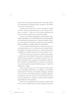 116
cultura. Cria-se o tecnicismo superficial sem a visão ampla e global
da complexidade dos problemas gerais. Caminha-se sem direção,
ao acaso de rumos egoísticos.
É mercê desse mal que após o arranco arrasador de outubro
de 1930 o horizonte nacional achanou-se num “deserto de ho-
mens e de ideias”. A falta de um vasto plano educacional não
criou um viveiro de homens nem um acervo de ideias.
Vivemos do imediatismo pedagógico, da improvisação super-
ficial dos especialistas, sem a sedimentação de um estudo humanístico
já harmonicamente preparado para a derivação específica. Faltou-
nos a base genérica da educação, articulada num vasto programa
global, sensibilizada no próprio espírito da nacionalidade.
O vasto programa elaborado por tão eminentes mestres é de
tal importância que, por si só, justificaria uma revolução. Revolu-
ção pacífica, sem a praga dos heróis nem o martírio precursor dos
conspiradores, revolução mental e leal e por isso eficiente e útil.
Um ponto, porém, me preocupa na vastidão desse projeto:
a vastidão territorial do Brasil. Não que falte uma plástica elasti-
cidade ao plano, amoldando-o às condições várias da nossa com-
plexa diversidade étnico-econômica. Seu federalismo sábio dar-
lhe-ia condições de adaptabilidade aos ambientes mais dispares,
sem, contudo, quebrar sua parte fundamental, que é o espírito de
unidade que o inspira.
Parece-me, porém, que com o nosso regime, viciado pela fal-
ta de continuidade administrativa, sua aplicação se torna difícil,
senão impossível. Somente uma ditadura pedagógica, utilíssima
nesse setor da nossa atividade espiritual, conseguiria implantá-lo
vitoriosamente num país em que se faz uma bernarda por causa
da vacina obrigatória e se alarmam os quartéis devido a higiênica
agressividade dos mata-mosquitos.
Seja como for a publicação desse documento assinala um dia
novo no nosso calendário feito de tantas decepções. Fizéssemos
MANIFESTOS_finais.pmd 21/10/2010, 08:21116
 