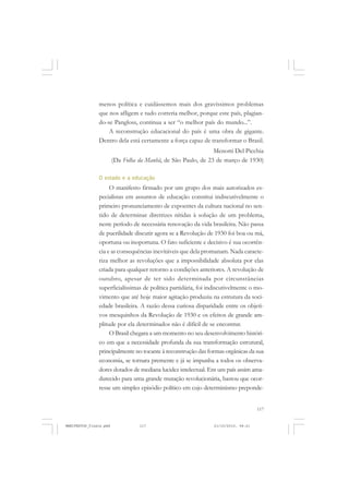 117
menos política e cuidássemos mais dos gravíssimos problemas
que nos afligem e tudo correria melhor, porque este país, plagian-
do-se Pangloss, continua a ser “o melhor país do mundo...”.
A reconstrução educacional do país é uma obra de gigante.
Dentro dela está certamente a força capaz de transformar o Brasil.
Menotti Del Picchia
(Da Folha da Manhã, de São Paulo, de 23 de março de 1930)
O estado e a educação
O manifesto firmado por um grupo dos mais autorizados es-
pecialistas em assuntos de educação constitui indiscutivelmente o
primeiro pronunciamento de expoentes da cultura nacional no sen-
tido de determinar diretrizes nítidas à solução de um problema,
neste período de necessária renovação da vida brasileira. Não passa
de puerilidade discutir agora se a Revolução de 1930 foi boa ou má,
oportuna ou inoportuna. O fato suficiente e decisivo é sua ocorrên-
cia e as consequências inevitáveis que dela promanam. Nada caracte-
riza melhor as revoluções que a impossibilidade absoluta por elas
criada para qualquer retorno a condições anteriores. A revolução de
outubro, apesar de ter sido determinada por circunstâncias
superficialíssimas de política partidária, foi indiscutivelmente o mo-
vimento que até hoje maior agitação produziu na estrutura da soci-
edade brasileira. A razão dessa curiosa disparidade entre os objeti-
vos mesquinhos da Revolução de 1930 e os efeitos de grande am-
plitude por ela determinados não é difícil de se encontrar.
O Brasil chegara a um momento no seu desenvolvimento históri-
co em que a necessidade profunda da sua transformação estrutural,
principalmente no tocante à reconstrução das formas orgânicas da sua
economia, se tornara premente e já se impunha a todos os observa-
dores dotados de mediana lucidez intelectual. Em um país assim ama-
durecido para uma grande mutação revolucionária, bastou que ocor-
resse um simples episódio político em cujo determinismo preponde-
MANIFESTOS_finais.pmd 21/10/2010, 08:21117
 