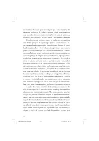 118
ravam fatores de ordem quase pessoal, para que a força irresistível dos
elementos intrínsecos da evolução nacional criasse uma situação na
qual a escolha de novos rumos se impõe sob pena de termos de
enfrentar como alternativa as mais caóticas e ameaçadoras condições.
O mal-estar que oprime o país e se traduz em nostalgia, de
uma forma qualquer de organização política sistematização e ex-
pressa na definição de princípios construcionais, decorre da esteri-
lidade intelectual do pós-revolução, desapontando a espectativa
pública de diretrizes novas que, mesmo quando fossem violenta-
mente audaciosas, seriam muito mais aceitáveis e menos perigosas
que a estagnação de um país revolucionado, isto é, a posição insus-
tentável de uma nação que rompe com o passado e fica perplexa
entre as ruínas e um futuro para o qual não se atreve a caminhar.
Para semelhante estado de coisas concorreu decisivamente a falta
de iniciativa dos revolucionários intelectuais, que nada fizeram no
sentido de focalizar problemas e, sobretudo de definir rumos níti-
dos para sua solução. O grupo de educadores, que acabam de
lançar o manifesto contendo o esboço de uma política educativa,
abriu uma nova fase de ação construtora no domínio das ideias. Se
o exemplo for imitado pelos responsáveis por outros setores da
vida nacional, o país poderá sair do hiato em que se acha encurra-
lado entre um regime destruído e um futuro obscuro e perturbador.
A análise dos pontos concretos de doutrina que o manifesto dos
educadores sugere, incide naturalmente em um campo de especializa-
ção de que me afasto prudentemente. Mas entre os pontos acessíveis
aos que não possuem credenciais técnicas, há alguns altamente interes-
santesequeenvolvem,aliás,asquestõesdemaiorrelevânciasuscitadas
naquele documento. Entre estas destacarei a do papel do Estado como
órgãoeducativonassociedadesatuais.NãocreioqueoilustreSr.Tristão
de Athayde tenha ferido muito gravemente o manifesto, assinalando
que a atitude assumida pelos seus signatários sobre essa matéria não
ofecere o cunho de extrema novidade. O manifesto procura ser a
MANIFESTOS_finais.pmd 21/10/2010, 08:21118
 