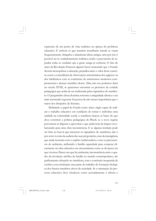 119
expressão de um ponto de vista realístico no apreço do problema
educativo. E embora os que mantêm semelhante atitude se vejam
frequentemente obrigados a abandonar ideias antigas, nem por isso é
possível ser-se verdadeiramente realístico, tendo o preconceito de re-
pudiar todas as verdades que a gente antiga já conhecia. O fato de
antes da Revolução Francesa alguém haver sustentado que o Estado
deveria monopolizar a educação, prejudica tanto o valor desse concei-
to, como a coincidência de observações astronômicas dos egípcios ou
dos babilônicos com as conclusões de astrônomos modernos com-
prometeria o alcance científico destas. Aliás, não nos podemos deter
no século XVIII, se quisermos encontrar os pioneiros da verdade
pedagógica que acaba de ser reafirmada pelos signatários do manifes-
to. O pergaminho dessa doutrina remonta à antiguidade clássica e seu
mais autorizado expoente foi pessoa de não menos importância que o
maior dos discípulos de Sócrates.
Definindo o papel do Estado como único órgão capaz de reali-
zar o trabalho educativo em condições de tornar o indivíduo uma
unidade na coletividade social, o manifesto lançou as bases do que
deve constituir a política pedagógica do Brasil, se o novo regime
porventura se dispuser a aproveitar o que ainda resta de ímpeto revo-
lucionário para uma obra reconstrutora. E se alguma restrição pode
ser feita ao louvor que merecem os signatários do manifesto, não é
por certo à conta da audácia das suas proposições, mas da transigência
que ainda mostram com o espírito tradicionalista e com os preconcei-
tos do ambiente, atribuindo à família capacidade para cooperar efi-
cazmente na obra educativa em circunstâncias como as da época em
que vivemos. Parece-me que há, realmente, inconsistência entre o qua-
dro da involução atrófica da família no mundo contemporâneo, tão
graficamente esboçado no manifesto, com a conclusão inesperada de
confiar a essa instituição uma parte do trabalho de formação biológi-
ca dos futuros membros ativos da sociedade. Se a orientação do pro-
cesso educativo deve obedecer, como acertadamente o afirma o
MANIFESTOS_finais.pmd 21/10/2010, 08:21119
 