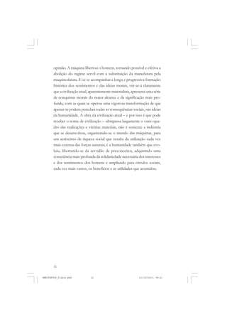 12
opinião. A máquina libertou o homem, tornando possível e efetiva a
abolição do regime servil com a substituição da manufatura pela
maquinofatura. E se se acompanhar a longa e progressiva formação
histórica dos sentimentos e das ideias morais, ver-se-á claramente
que a civilização atual, aparentemente materialista, apresenta uma série
de conquistas morais do maior alcance e da significação mais pro-
funda, com as quais se operou uma vigorosa transformação de que
apenas se podem perceber todas as consequências sociais, nas ideias
da humanidade. A obra da civilização atual – e por isso é que pode
receber o nome de civilização – ultrapassa largamente o vasto qua-
dro das realizações e vitórias materiais, não é somente a indústria
que se desenvolveu, organizando-se o mundo das máquinas, para
um acréscimo de riqueza social que resulta da utilização cada vez
mais extensa das forças naturais; é a humanidade também que evo-
luiu, libertando-se da servidão de preconceitos, adquirindo uma
consciência mais profunda da solidariedade necessária dos interesses
e dos sentimentos dos homens e ampliando para círculos sociais,
cada vez mais vastos, os benefícios e as utilidades que acumulou.
MANIFESTOS_finais.pmd 21/10/2010, 08:2112
 