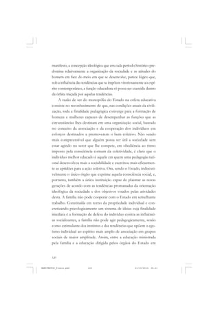 120
manifesto, a concepção ideológica que em cada período histórico pre-
domina relativamente a organização da sociedade e as atitudes do
homem em face do meio em que se desenvolve, parece lógico que,
sob a influência das tendências que se impõem vitoriosamente ao espí-
rito contemporâneo, a função educadora só possa ser exercida dentro
da órbita traçada por aquelas tendências.
A razão de ser do monopólio do Estado na esfera educativa
consiste no reconhecimento de que, nas condições atuais da civili-
zação, toda a finalidade pedagógica converge para a formação de
homens e mulheres capazes de desempenhar as funções que as
circunstâncias lhes destinam em uma organização social, baseada
no conceito da associação e da cooperação dos indivíduos em
esforços destinados a promoverem o bem coletivo. Não sendo
mais compreensível que alguém possa ser útil a sociedade sem
estar agindo no setor que lhe compete, em obediência ao ritmo
imposto pela consciência comum da coletividade, é claro que o
indivíduo melhor educado é aquele em quem uma pedagogia raci-
onal desenvolveu mais a sociabilidade e exercitou mais eficazmen-
te as aptidões para a ação coletiva. Ora, sendo o Estado, indiscuti-
velmente o único órgão que exprime aquela consciência social, e,
portanto, também a única instituição capaz de plasmar as novas
gerações de acordo com as tendências promanadas da orientação
ideológica da sociedade e dos objetivos visados pelas atividades
desta. A família não pode cooperar com o Estado em semelhante
trabalho. Constituída em torno da propriedade individual e con-
cretizando psicologicamente um sistema de ideias cuja finalidade
imediata é a formação de defesa do indivíduo contra as influênci-
as socializantes, a família não pode agir pedagogicamente, senão
como estimulante dos instintos e das tendências que opõem o ego-
ísmo individual ao espírito mais amplo de associação em grupos
sociais de maior amplitude. Assim, entre a educação ministrada
pela família e a educação dirigida pelos órgãos do Estado em
MANIFESTOS_finais.pmd 21/10/2010, 08:21120
 