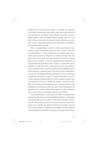 121
obediência ao ritmo do pensamento e da vontade da sociedade,
há de haver forçosamente um conflito cujos efeitos perturbadores
não precisam ser assinalados. Sem dúvida, nessa luta vencerá o
padrão imposto pela sociedade, política, porque esta tem a seu
lado as forças irresistíveis do desenvolvimento histórico, ao passo
que a outra é arrastada pela encosta por onde rolam as instituições
que gravitam para o passado.
Bem se compreendem os motivos táticos, que levaram o ma-
nifesto a tolerar uma aliança paradoxal entre o reduto mais forte
do individualismo e a nova cidadela que os homens estão procu-
rando construir para se abrigarem à sombra de formas mais am-
plas e mais generosas de associação humana. É possível e mesmo
provável que a família e o Estado subsistam como expressões de
uma permanente polaridade entre a célula e o organismo, entre a
unidade e o todo. Mas o que se pode prever como inconcebível é
uma cooperação entre essas duas expressões da realidade social na
esfera educativa, enquanto durar a fase de luta entre o individualis-
mo que tem seu principal baluarte na família e as novas tendências
socializantes das quais o Estado é o órgão característico. Os auto-
res do manifesto podiam perder de vista os aspectos práticos que
a consideração do nosso ambiente os forçava a levar em conta.
Mas em um documento doutrinário que é inequivocamente uma
declaração de princípios, parece-me que certas transigências são
inoportunas. E nenhuma delas afeta assunto de maior relevância,
que a concernente ao monopólio educativo do Estado.
Em um país como o nosso, pode ser difícil ao poder público
assumir imediatamente as responsabilidades técnicas e financeiras
da exclusividade que lhe cumpre exercer. Mas, tolerando as incur-
sões de outras forças sociais em esfera que deve ser tão privativa-
mente sua, o Estado, que pode conformar-se na prática com um
mal inevitável, falta ao sentido da sua finalidade histórica admitin-
do transigências doutrinárias em assunto de tão primacial impor-
MANIFESTOS_finais.pmd 21/10/2010, 08:21121
 