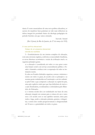 122
tância. E como anunciadores de uma nova política educadora, os
autores do manifesto bem poderiam ter sido mais inflexíveis na
defesa integral do postulado básico da ideologia pedagógica do
período histórico em que vamos entrando.
Azevedo Amaral
(Do O Jornal, do Rio de Janeiro, de 27 de março de 1932)
A nova política educacional
Esboço de um programa educacional
extraído do manifesto
I – Estabelecimento de um sistema completo de educação,
com uma estrutura orgânica, conforme as necessidades brasileiras,
as novas diretrizes econômicas e sociais da civilização atual e os
seguintes princípios gerais:
a) a educação é considerada em todos os seus graus como
uma função social e um serviço essencialmente público o Es-
tado é chamado a realizar com a cooperação de todos as ins-
tituições sociais;
b) cabe aos Estados federados organizar, custear e ministrar o
ensino em todos os graus, de acordo com os princípios e as
normas gerais estabelecidas na Constituição e em leis ordinári-
as pela União a que competem a educação na capital do país,
uma ação supletiva onde quer que haja deficiência de meios e
a ação fiscalizadora, coordenadora e estimuladora pelo Minis-
tério da Educação;
c) o sistema escolar deve ser estabelecido nas bases de urna
educação integral; em comum para os alunos de um e outro
sexo e de acordo com as suas aptidões naturais; única para
todos e leiga, sendo a educação primária, gratuita e obrigató-
ria; o ensino deve tender progressivamente à obrigatoriedade
até 18 anos e a gratuitidade em todos os graus.
MANIFESTOS_finais.pmd 21/10/2010, 08:21122
 