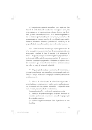 123
II – Organização da escola secundária (de 6 anos) em tipo
flexível, de nítida finalidade social, como escola para o povo, não
preposta a preservar e a transmitir as culturas clássicas, mas desti-
nada, pela sua estrutura democrática, a ser acessível e proporcio-
nar as mesmas oportunidades para todos, tendo, sobre a base de
uma cultura geral comum, as seções de especialização para as ativi-
dades de preferência intelectual (humanidades e ciências) ou de
preponderância manual e mecânica (cursos de caráter técnico).
III – Desenvolvimento da educação técnica profissional, de
nível secundário o superior, como base da economia nacional, com
a necessária variedade de tipos de escolas: a) de agricultura, de
minas e de pesca (extração de matérias-primas); b) industriais e
profissionais (elaboração de matérias-primas); c) de transportes e
comércio (distribuição de produtos elaborados), e segundo méto-
dos e diretrizes que possam formar técnicos e operários capazes
em todos os graus de hierarquia industrial.
IV – Organização de medidas e instituições de psicotécnica, e
orientação profissional para o estudo prático do problema de ori-
entação e seleção profissional e adaptação científica do trabalho as
aptidões naturais.
V – Criação de universidades de tal maneira organizadas e
aparelhadas que possam exercer a tríplice função que lhes é essen-
cial, de elaborar ou criar a ciência, transmiti-la e vulgarizá-la, e sir-
vam, portanto, na variedade de seus institutos:
a) a pesquisa científica e a cultura livre e desinteressada;
b) a formação do professorado para as escolas primárias, se-
cundárias, profissionais e superiores (unidade na preparação
do pessoal do ensino);
c) a formação de profissionais em todas as profissões de base
científica;
MANIFESTOS_finais.pmd 21/10/2010, 08:21123
 