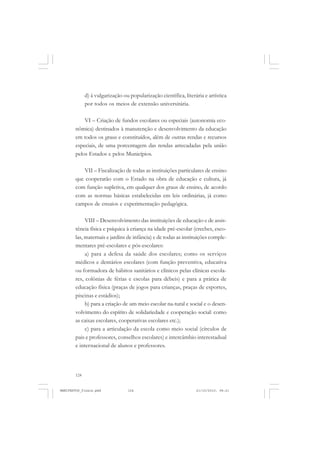 124
d) à vulgarização ou popularização científica, literária e artística
por todos os meios de extensão universitária.
VI – Criação de fundos escolares ou especiais (autonomia eco-
nômica) destinados à manutenção e desenvolvimento da educação
em todos os graus e constituídos, além de outras rendas e recursos
especiais, de uma porcentagem das rendas arrecadadas pela união
pelos Estados e pelos Municípios.
VII – Fiscalização de todas as instituições particulares de ensino
que cooperarão com o Estado na obra de educação e cultura, já
com função supletiva, em qualquer dos graus de ensino, de acordo
com as normas básicas estabelecidas em leis ordinárias, já como
campos de ensaios e experimentação pedagógica.
VIII – Desenvolvimento das instituições de educação e de assis-
tência física e psíquica à criança na idade pré-escolar (creches, esco-
las, maternais e jardins de infância) e de todas as instituições comple-
mentares pré-escolares e pós-escolares:
a) para a defesa da saúde dos escolares; como os serviços
médicos e dentários escolares (com função preventiva, educativa
ou formadora de hábitos sanitários e clínicos pelas clínicas escola-
res, colônias de férias e escolas para débeis) e para a prática de
educação física (praças de jogos para crianças, praças de esportes,
piscinas e estádios);
b) para a criação de um meio escolar na-tural e social e o desen-
volvimento do espírito de solidariedade e cooperação social: como
as caixas escolares, cooperativas escolares etc.);
c) para a articulação da escola como meio social (círculos de
pais e professores, conselhos escolares) e intercâmbio interestadual
e internacional de alunos e professores.
MANIFESTOS_finais.pmd 21/10/2010, 08:21124
 