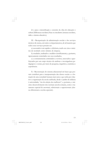 125
d) e para a intensificação e extensão da obra de educação e
cultura (bibliotecas escolares) fixas ou circulantes (museus escolares,
rádio e cinema educativo).
IX – Reorganização da administração escolar e dos serviços
técnicos de ensino, em todos os departamentos, de tal maneira que
todos esses serviços possam ser:
a) executados com rapidez e eficiência, tendo em vista o máxi-
mo de resultado como mínimo de despesa;
b) estudados, analisados e medidos cientificamente, e, portanto,
rigorosamente controlados nos seus resultados;
c) e constantemente estimulados e revistos, renovados e aper-
feiçoados por um corpo técnico de analistas e investigadores pe-
dagógicos e sociais, por meio de pesquisas, inquéritos, estatística e
experiências.
X – Reconstrução do sistema educacional em bases que pos-
sam contribuir para a interpenetração das classes sociais e a for-
mação de uma sociedade humana mais justa e que tenha por obje-
tivo a organização da escola unificada, desde o jardim da infância
à universidade, “em da seleção dos melhores”, e, portanto, o má-
ximo desenvolvimento dos normais (escola comum), como o tra-
tamento especial de anormais, subnormais e supernormais (clas-
ses diferenciais e escolas especiais).
MANIFESTOS_finais.pmd 21/10/2010, 08:21125
 