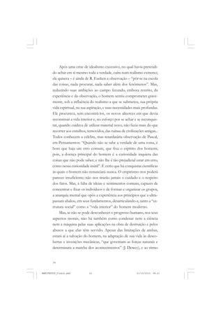 14
Após uma crise de idealismo excessivo, no qual havia pretendi-
do achar em si mesmo toda a verdade, caíra num realismo extremo;
ele quisera – é ainda de R. Eucken a observação – “pôr-se na escola
das coisas, nada procurar, nada saber além dos fenômenos”. Mas,
reduzindo suas ambições ao campo fecundo, embora restrito, da
experiência e da observação, o homem sentiu comprometer grave-
mente, sob a influência do realismo a que se submeteu, sua própria
vida espiritual, na sua aspiração, e suas necessidades mais profundas.
Ele procurava, sem encontrá-los, os novos alicerces em que devia
reconstruir a vida interior e, no esforço por se achar e se reconquis-
tar, quando cuidava de utilizar material novo, não fazia mais do que
recorrer aos entulhos, removidos, das ruínas de civilizações antigas...
Todos conhecem a célebre, mas retardatária observação de Pascal,
em Pensamentos: “Quando não se sabe a verdade de uma coisa, é
bom que haja um erro comum, que fixa o espírito dos homens;
pois, a doença principal do homem é a curiosidade inquieta das
coisas que não pode saber; e não lhe é tão prejudicial estar em erro,
como nessa curiosidade inútil”. É certo que há conquistas científicas
às quais o homem não renunciará nunca. O empirismo nos poderá
parecer insuficiente; não nos tirarão jamais o cuidado e o respeito
dos fatos. Mas, à falta de ideias e sentimentos comuns, capazes de
concentrar e fixar os indivíduos e de formar e organizar os grupos,
a anarquia mental que opôs a experiência aos princípios que a ultra-
passam abalou, em seus fundamentos, desarticulando-a, tanto a “es-
trutura social” como a “vida interior” do homem moderno.
Mas, se não se pode desconhecer o progresso humano, nos seus
aspectos morais, não há também como condenar nem a ciência
nem a máquina pelas suas aplicações na obra de destruição e pelos
abusos a que elas têm servido. Apesar das limitações de ambas,
estará aí a salvação do homem, na adaptação de sua vida às desco-
bertas e invenções mecânicas, “que governam as forças naturais e
determinara a marcha dos acontecimentos” (J. Dewey), e ao ritmo
MANIFESTOS_finais.pmd 21/10/2010, 08:2114
 