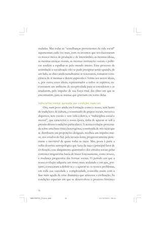 16
muladas. Mas todas as “semelhanças provenientes da vida social”
argumentam cada vez mais, com os inventos que revolucionaram
os nossos meios de produção e de intercâmbio; as mesmas ideias,
as mesmas crenças morais, as mesmas instituições sociais e políti-
cas tendem a espalhar-se pelo mundo inteiro. Esse processo de
assimilação e socialização não se pode precipitar senão quando, de
um lado, as elites ainda tumultuárias se renovarem, tomarem cons-
ciência de si mesmas e derem expressão e forma aos novos ideais,
e, por outro, esses ideais, representados a todos os espíritos, en-
contrarem um ambiente de receptividade para se estenderem e se
irradiarem, pelo impulso de sua força vital, das elites em que se
encontrarem, para as massas que gravitam em torno delas.
Indisciplina mental agravada por condições especiais
Ora, num povo ainda em formação como o nosso, sem lastro
de tradições e de cultura, e constituído de grupos sociais, móveis e
dispersos, sem coesão e sem vida coletiva, a “indisciplina social e
mental”, que caracteriza a nossa época, tinha de agravar-se sob a
pressão dessas condições particulares. A nossa evolução processa-
da sobre uma base étnica heterogênea, constituída de três taças que
se distribuem em proporções desiguais, recebeu um impulso mai-
or, nos estados do Sul, pela invasão lenta, progressivamente pene-
trante e inevitável de quase todas as raças. Mas, posta à parte a
velha doutrina antropológica que fazia da raça o principal fator de
civilização, esse alargamento quantitativo dos círculos sociais pelas
correntes imigratórias havia de trazer forçosamente, como trouxe,
a mudança progressiva das formas sociais. O período em que a
nossa evolução adquiriu um ritmo mais acelerado e em que, por-
tanto, começaram a definir-se e a agravar-se os nossos problemas,
em toda sua variedade e complexidade, coincidia assim com a
fase mais aguda da crise dramática que atravessa a civilização. As
condições especiais em que se desenvolveu o processo histórico
MANIFESTOS_finais.pmd 21/10/2010, 08:2116
 