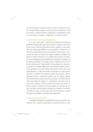 17
de nossa formação e das quais não foi a menor a pobreza do solo,
não nos permitiram atingir, nessa fase de crise econômica e social
no mundo, o estado de relativa organização e estabilidade em que
já se encontram o Uruguai, a Argentina e os Estados Unidos
A atitude brasileira em face dos problemas
E – o que é mais grave – além de não cuidarmos da solução de
problemas fundamentais antes que viessem a se agravar sob a pres-
são de causas exteriores, deixamos de criar e organizar o nosso apa-
relho de cultura, para habilitar as novas gerações a enfrentá-los e a
resolvê-los, numa época em que se acentua por toda a parte a inter-
venção da ciência na direção dos negócios públicos, entregues até
então ao instinto dos povos e ao capricho dos governos. Vivemos,
por isso, constantemente perturbados por alucinações periódicas ou
por perigos quiméricos. Os perigos reais e evidentes, esses dir-se-ia
que nos deixam antes “hipnotizados” do que dispostos a encará-los
e a vencê-los. E quando julgávamos, nessa nebulosa política, ter pos-
to um problema em via de solução, não tínhamos feito outra coisa
senão agravá-lo: o sonho não tardava a desvanecer-se, logo que nos
dávamos ao trabalho de examinar as coisas mais de perto... Daí as
alternativas entre o romantismo político que nos deixou, durante
anos, deslumbrados diante da natureza, de que nos faziam esperar
tudo, num otimismo ingênuo, e o pessimismo que pinta com as
cores mais sombrias o futuro, pondo certo gosto em enervar as
nossas coragens e destruir as nossas energias. As correntes de opi-
nião e de ideias, mal esboçadas, acabaram por estagnar-se no pânta-
no político, em que se ouvia, entre raras vozes protéticas, o coaxar
de interesses partidários e de ideias descompassadas.
A falta de cultura universitária
A inteligência brasileira, escaldada pela natureza tropical, natu-
ralmente viva e inquieta, abandonada a si mesma, dera de si o que
MANIFESTOS_finais.pmd 21/10/2010, 08:2117
 