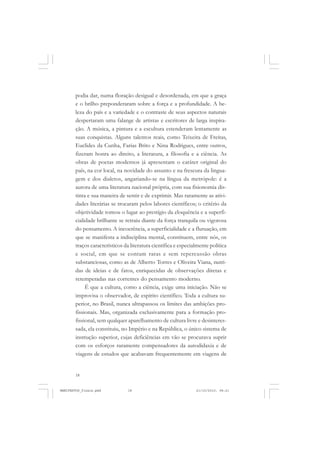 18
podia dar, numa floração desigual e desordenada, em que a graça
e o brilho preponderaram sobre a força e a profundidade. A be-
leza do país e a variedade e o contraste de seus aspectos naturais
despertaram uma falange de artistas e escritores de larga inspira-
ção. A música, a pintura e a escultura estenderam lentamente as
suas conquistas. Alguns talentos reais, como Teixeira de Freitas,
Euclides da Cunha, Farias Brito e Nina Rodrigues, entre outros,
fizeram honra ao direito, a literatura, a filosofia e a ciência. As
obras de poetas modernos já apresentam o caráter original do
país, na cor local, na novidade do assunto e na frescura da lingua-
gem e dos dialetos, angariando-se na língua da metrópole: é a
aurora de uma literatura nacional própria, com sua fisionomia dis-
tinta e sua maneira de sentir e de exprimir. Mas raramente as ativi-
dades literárias se trocaram pelos labores científicos; o critério da
objetividade tomou o lugar ao prestígio da eloquência e a superfi-
cialidade brilhante se retraiu diante da força tranquila ou vigorosa
do pensamento. A incoerência, a superficialidade e a flutuação, em
que se manifesta a indisciplina mental, constituem, entre nós, os
traços característicos da literatura científica e especialmente política
e social, em que se contam raras e sem repercussão obras
substanciosas, como as de Alberto Torres e Oliveira Viana, nutri-
das de ideias e de fatos, enriquecidas de observações diretas e
retemperadas nas correntes do pensamento moderno.
É que a cultura, como a ciência, exige uma iniciação. Não se
improvisa o observador, de espírito científico. Toda a cultura su-
perior, no Brasil, nunca ultrapassou os limites das ambições pro-
fissionais. Mas, organizada exclusivamente para a formação pro-
fissional, sem qualquer aparelhamento de cultura livre e desinteres-
sada, ela constituiu, no Império e na República, o único sistema de
instrução superior, cujas deficiências em vão se procurava suprir
com os esforços raramente compensadores da autodidaxia e de
viagens de estudos que acabavam frequentemente em viagens de
MANIFESTOS_finais.pmd 21/10/2010, 08:2118
 