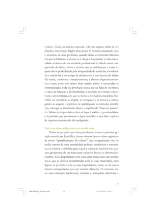 19
recreio... Tudo, na cultura nacional, sob esse regime, tinha de ser
precário, incoerente, frágil e desconexo. O homem, preparado para
o exercício de uma profissão, quando deixa o horizonte limitado
em que se habituou a mover-se e chega a desprender-se das neces-
sidades tirânicas de sua atividade profissional, é colhido numa rede
apertada de ideias, fatos e teorias que o embaraçam e entre as
quais não se pode decidir pela incapacidade de revelá-las, coordená-
las e sujeitá-las a um corpo de doutrina ou a um sistema de ideias.
Ele tende, conforme o temperamento, a afirmar dogmaticamente
ou a sorrir, como um cético. Sem espírito crítico e sem poder de
sistematização, toda sua produção acusa, na sua falta de coerência
e vigor, de largueza e profundidade, a ausência de contato com as
fontes universitárias, em que se forma a verdadeira disciplina filo-
sófica ou científica; se amplia, se enriquece e se renova a cultura
geral e se adquire o espírito e se aperfeiçoam os métodos científi-
cos, com que as conclusões fáceis, o espírito do “mais ou menos”
é o hábito da imprecisão cedem o lugar à solidez, à profundidade
e à precisão, que constituem o rigor científico e nos dão o quilate
da vigorosa maturidade da inteligência.
Com uma alma antiga para um mundo novo
Todas as gerações que nos precederam, como a primeira ge-
ração nascida na República, foram vítimas desses vícios orgânicos
de nosso “aparelhamento de cultura” cuja reorganização não se
podia esperar de uma mentalidade política, sonhadora e românti-
ca, ou estreita e utilitária, para a qual a educação nacional não pas-
sava geralmente de um tema para variações líricas ou dissertações
eruditas. Elas despertaram com uma alma antiga para um mundo
novo, que as deixou deslumbradas com as suas maravilhas, para
depois as perturbar com as suas inquietações, como se da escola
fossem transportadas para um mundo diferente. O contraste en-
tre uma educação tradicional, rotineira e antiquada, deficiente a
MANIFESTOS_finais.pmd 21/10/2010, 08:2119
 