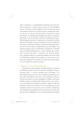 20
todos os respeitos e a complexidade de problemas que eram cha-
mados a enfrentar e a resolver, agravou, entre nós, essa indisciplina
mental e moral que, embora própria de toda uma época, tinha de
forçosamente acentuar-se nos países em que a organização social e
as reservas de cultura ofereciam menor resistência às forças
dissolventes e às influências perturbadoras das classes e instituições
parasitárias. A nossa educação, estranha às realidades nacionais e
tradicionalmente baseada no humanismo, correspondia à política
educativa do Império, em que, emperrada na escola secundária, de
tipo clássico, estritamente literário, o problema da educação nacio-
nal, nos seus dois aspectos fundamentais, das universidades e da
educação popular, nunca se desprendeu de aspirações e fórmulas
vagas. Os debates parlamentares e as lutas políticas que se trava-
vam “em torno do poder” e raramente “em torno de proble-
mas”, podiam satisfazer a esse pequeno público das classes médi-
as, de formação acadêmica, cujos aplausos se reservavam aos ho-
mens que se disputavam a primazia, na astúcia dos manejos políti-
cos ou no brilho dos torneios oratórios...
O despertar de uma consciência educacional
Certamente as maiores figuras de minha geração se ressentem
dos defeitos do meio social e do sistema de educação em que se
formaram. Mas – e é nisso exatamente que se distingue – foi,
pelos representantes mais altos do seu espírito, a primeira que rea-
giu contra esses defeitos e inscreveu, no seu programa de ação, as
reformas econômicas, sociais e pedagógicas, radicais e profundas.
Colhida em plena mocidade, pela Grande Guerra e por todas as
suas consequências, expectadora torturada e inquieta da Revolu-
ção Russa, que procurou conhecer, nos seus princípios e nas suas
realizações, como nas suas causas e nos seus efeitos, amadureceu,
sob a dupla pressão esmagadora da crise universal e da maior crise
por que passou a República, com a revolução política de Outubro.
MANIFESTOS_finais.pmd 21/10/2010, 08:2120
 