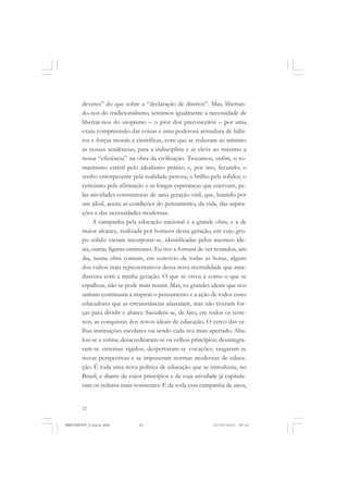 22
deveres” do que sobre a “declaração de direitos”. Mas, libertan-
do-nos do tradicionalismo, sentimos igualmente a necessidade de
libertar-nos do utopismo – o pior dos preconceitos – por uma
exata compreensão das coisas e uma poderosa armadura de hábi-
tos e forças morais e científicas, com que se reduzam ao mínimo
as nossas tendências, para a indisciplina e se eleve ao máximo a
nossa “eficiência” na obra da civilização. Trocamos, enfim, o ro-
mantismo estéril pelo idealismo prático e, por isto, fecundo; o
sonho entorpecente pela realidade penosa; o brilho pela solidez; o
ceticismo pela afirmação e as longas esperanças que enervam, pe-
las atividades construtoras de uma geração viril, que, lutando por
um ideal, aceita as condições do pensamento, da vida, das aspira-
ções e das necessidades modernas.
A campanha pela educação nacional é a grande obra, e a de
maior alcance, realizada por homens dessa geração, em cujo gru-
po sólido vieram incorporar-se, identificadas pelos mesmos ide-
ais, outras figuras eminentes. Eu tive a fortuna de ver reunidos, um
dia, numa obra comum, em convívio de todas as horas, alguns
dos vultos mais representativos dessa nova mentalidade que ama-
dureceu com a minha geração. O que se viveu é como o que se
espalhou; não se pode mais reunir. Mas, os grandes ideais que nos
uniram continuam a inspirar o pensamento e a ação de todos esses
educadores que as circunstâncias afastaram, mas não tiveram for-
ças para dividir e abater. Sucedem-se, de fato, em todos os terre-
nos, as conquistas dos novos ideais de educação. O cerco das ve-
lhas instituições escolares vai sendo cada vez mais apertado. Aba-
lou-se a rotina; desacreditaram-se os velhos princípios; desintegra-
ram-se sistemas rígidos; despertaram-se vocações; rasgaram-se
novas perspectivas e se impuseram normas modernas de educa-
ção. É toda uma nova política de educação que se introduziu, no
Brasil, e diante de cujos princípios e de cuja atividade já capitula-
ram os redutos mais resistentes. E de toda essa campanha de anos,
MANIFESTOS_finais.pmd 21/10/2010, 08:2122
 