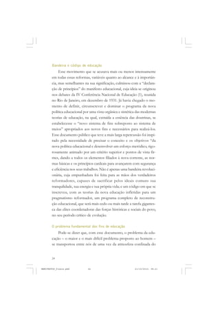24
Bandeira e código de educação
Esse movimento que se acusava mais ou menos intensamente
em todas essas reformas, variáveis quanto ao alcance e à importân-
cia, mas semelhantes na sua significação, culminou com a “declara-
ção de princípios” do manifesto educacional, cuja ideia se originou
nos debates da IV Conferência Nacional de Educação (1), reunida
no Rio de Janeiro, em dezembro de 1931. Já havia chegado o mo-
mento de definir, circunscrever e dominar o programa da nova
política educacional por uma vista orgânica e sintética das modernas
teorias de educação, na qual, extraída a essência das doutrinas, se
estabelecesse o “novo sistema de fins sobreposto ao sistema de
meios” apropriados aos novos fins e necessários para realizá-los.
Esse documento público que teve a mais larga repercussão foi inspi-
rado pela necessidade de precisar o conceito e os objetivos “da
nova política educacional e desenvolver um esforço metódico, rigo-
rosamente animado por um critério superior e pontos de vista fir-
mes, dando a todos os elementos filiados à nova corrente, as nor-
mas básicas e os princípios cardeais para avançarem com segurança
e eficiência nos seus trabalhos. Não é apenas uma bandeira revoluci-
onária, cuja empunhadura foi feita para as mãos dos verdadeiros
reformadores, capazes de sacrificar pelos ideais comuns sua
tranquilidade, sua energia e sua própria vida; e um código em que se
inscreveu, com as teorias da nova educação infletidas para um
pragmatismo reformador, um programa completo de reconstru-
ção educacional, que será mais cedo ou mais tarde a tarefa gigantes-
ca das elites coordenadoras das forças históricas e sociais do povo,
no seu período crítico de evolução.
O problema fundamental dos fins de educação
Pode-se dizer que, com esse documento, o problema da edu-
cação – o maior e o mais difícil problema proposto ao homem –
se transportou entre nós de uma vez da atmosfera confinada do
MANIFESTOS_finais.pmd 21/10/2010, 08:2124
 