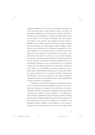 25
empirismo didático para o ar livre do pensamento moderno, da
rotina burocrática para as ideias político-sociais, e dos planos do
imediatismo utilitário para os domínios das cogitações científicas e
filosóficas, de que dependem os sistemas de organização escolar,
no seu sentido e na sua direção. O problema aqui não foi posto
em abstrato ou em absoluto, mas segundo um ideal concreto e
definido, nos seus dados especiais, fornecidos já pelas condições
atuais da sociedade, em transformação, já pelas condições especi-
ficas do meio, considerado nos fundamentos geográficos, na for-
mação histórica e nos obstáculos naturais e de índole social e eco-
nômica de nossa civilização. As divergências que suscitou e não
podia deixar de despertar o manifesto, no seu conteúdo ideológi-
co francamente revolucionário, provêm dos diferentes pontos de
vista de que pode ser apreciado o problema fundamental dos fins
de educação. Ninguém contesta a necessidade de ter o educador
um ideal “que lhe ofereça precisamente a matéria dos sentimentos
e dos hábitos que ele trabalha por inculcar às gerações novas”.
Onde surgem as discordâncias é exatamente na “fixação desse ideal”,
que varia em função de uma “concepção da vida” e, portanto, de
uma filosofia, e, por isso, não pôde, em caso algum, satisfazer à
variedade de pontos de vista particulares que nos dá a multiplicidade
de ideias apriorísticas e dogmáticas.
A cada época, na marcha da civilização, correspondem proces-
sos novos de educação para uma adaptação constante às novas con-
dições da vida social e à satisfação de suas tendências e de suas ne-
cessidades. As ideias e as instituições pedagógicas são essencialmente
“o produto de realidades sociais e políticas”. “À medida que os
meios de ação se multiplicam à volta dos homens, pondera C. Bouglé,
eles reclamam satisfações multiplicadas para as suas necessidades não
mais somente de seu corpo, mas também de seu espírito. O seu
organismo refinado complica as suas exigências; e elas se apresen-
tam logo às suas consciências, como expressões de outras tantas
MANIFESTOS_finais.pmd 21/10/2010, 08:2125
 