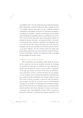 26
necessidades vitais”. Ora, não podia permanecer inalterável um apa-
relho educacional, a cuja base residia uma velha concepção da vida,
na sua rigidez clássica, numa época em que a indústria mecânica,
aumentando a intensidade, transformou as maneiras de produção e
as condições do trabalho, e, criando esse fenômeno novo da urbani-
zação precipitada da sociedade, acelerou as modificações nas condi-
ções e nas normas da vida social a que correspondem variações nas
maneiras de pensar e de sentir e nos sistemas de ideias e de concei-
tos. Era preciso, pois, examinar os problemas de educação do pon-
to de vista não de uma estética social (que não existe senão por
abstração), mas de uma sociedade em movimento; não dos interes-
ses da classe dirigente, mas dos interesses gerais (de todos), para
poder abraçar, pela escola, que é uma instituição social, um horizon-
te cada vez mais largo, e atender, nos sistemas escolares, à variedade
das necessidades dos grupos sociais.
A questão do ponto de vista sociológico
Nós não devíamos, nem podíamos recuar diante da resistên-
cia dos ortodoxos, em face da extensão crescente da sociologia
nos domínios da educação. O manifesto, em que a educação se
encara como um processo social e se põe em relevo “o predomí-
nio da ação que exercem os fatores sociais sobre os indivíduos”,
acusa, certamente, na base e no desenvolvimento de seus princípi-
os e de seu plano, uma consciência profunda das transformações
que o poder crescente da indústria e do comércio impõe aos espí-
ritos como às coisas, e, portanto, “o ponto de vista sociológico”,
que considera um fato de estrutura social as transformações
consequentes no sentido e na organização das instituições pedagó-
gicas. É desse ponto de vista sociológico que aí se estuda a posição
atual do problema dos fins de educação; é ele que nos fez encarar
a educação como “uma adaptação ao meio social”, um processo
pelo qual o indivíduo “se penetra da civilização ambiente”; é ele
MANIFESTOS_finais.pmd 21/10/2010, 08:2126
 