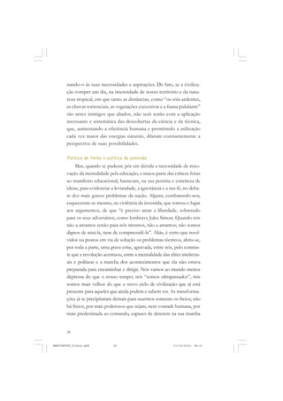 28
nando-o às suas necessidades e aspirações. De fato, se a civiliza-
ção romper um dia, na imensidade de nosso território e da natu-
reza tropical, em que tanto as distâncias, como “os sóis ardentes,
as chuvas torrenciais, as vegetações excessivas e a fauna pululante”
são antes inimigos que aliados, não será senão com a aplicação
incessante e sistemática das descobertas da ciência e da técnica,
que, aumentando a eficiência humana e permitindo a utilização
cada vez maior das energias naturais, dilatam constantemente a
perspectiva de suas possibilidades.
Política de freios e política de previsão
Mas, quando se pudesse pôr em dúvida a necessidade de reno-
vação da mentalidade pela educação, a maior parte das críticas feitas
ao manifesto educacional, bastavam, na sua penúria e estreiteza de
ideias, para evidenciar a leviandade, a ignorância e a má-fé, no deba-
te dos mais graves problemas da nação. Alguns, combatendo-nos,
esqueceram-se mesmo, na violência da investida, que tomou o lugar
aos argumentos, de que “é preciso amar a liberdade, sobretudo
para os seus adversários, como lembrava Jules Simon. Quando nós
não a amamos senão para nós mesmos, não a amamos; não somos
dignos de amá-la, nem de compreendê-la”. Aliás, é certo que resol-
vidos ou postos em via de solução os problemas técnicos, abriu-se,
por toda a parte, uma grave crise, agravada, entre nós, pelo contras-
te que a revolução acentuou, entre a mentalidade das elites intelectu-
ais e políticas e a marcha dos acontecimentos que ela não estava
preparada para encaminhar e dirigir. Nós vamos ao mundo menos
depressa do que o nosso tempo; nós “somos ultrapassados”, nós
somos mais velhos do que o novo ciclo de civilização que aí está
presente para aqueles que ainda podem e sabem ver. As transforma-
ções já se precipitaram demais para usarmos somente os freios; não
há freios, por mais poderosos que sejam, nem vontade humana, por
mais predestinada ao comando, capazes de deterem na sua marcha
MANIFESTOS_finais.pmd 21/10/2010, 08:2128
 