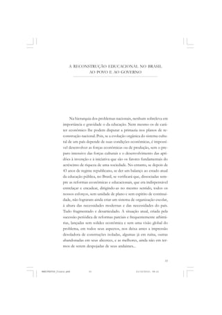 33
A RECONSTRUÇÃO EDUCACIONAL NO BRASIL
AO POVO E AO GOVERNO
Na hierarquia dos problemas nacionais, nenhum sobreleva em
importância e gravidade o da educação. Nem mesmo os de cará-
ter econômico lhe podem disputar a primazia nos planos de re-
construção nacional. Pois, se a evolução orgânica do sistema cultu-
ral de um país depende de suas condições econômicas, é impossí-
vel desenvolver as forças econômicas ou de produção, sem o pre-
paro intensivo das forças culturais e o desenvolvimento das apti-
dões à invenção e à iniciativa que são os fatores fundamentais do
acréscimo de riqueza de uma sociedade. No entanto, se depois de
43 anos de regime republicano, se der um balanço ao estado atual
da educação pública, no Brasil, se verificará que, dissociadas sem-
pre as reformas econômicas e educacionais, que era indispensável
entrelaçar e encadear, dirigindo-as no mesmo sentido, todos os
nossos esforços, sem unidade de plano e sem espírito de continui-
dade, não lograram ainda criar um sistema de organização escolar,
à altura das necessidades modernas e das necessidades do país.
Tudo fragmentado e desarticulado. A situação atual, criada pela
sucessão periódica de reformas parciais e frequentemente arbitrá-
rias, lançadas sem solidez econômica e sem uma visão global do
problema, em todos seus aspectos, nos deixa antes a impressão
desoladora de construções isoladas, algumas já em ruína, outras
abandonadas em seus alicerces, e as melhores, ainda não em ter-
mos de serem despojadas de seus andaimes...
MANIFESTOS_finais.pmd 21/10/2010, 08:2133
 