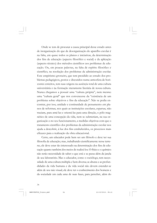 34
Onde se tem de procurar a causa principal desse estado antes
de inorganização do que de desorganização do aparelho escolar é
na falta, em quase todos os planos e iniciativas, da determinação
dos fins de educação (aspecto filosófico e social) e da aplicação
(aspecto técnico) dos métodos científicos aos problemas de edu-
cação. Ou, em poucas palavras, na falta de espírito filosófico e
científico, na resolução dos problemas da administração escolar.
Esse empirismo grosseiro, que tem presidido ao estudo dos pro-
blemas pedagógicos, postos e discutidos numa atmosfera de hori-
zontes estreitos, tem suas origens na ausência total de uma cultura
universitária e na formação meramente literária de nossa cultura.
Nunca chegamos a possuir uma “cultura própria”, nem mesmo
uma “cultura geral” que nos convencesse da “existência de um
problema sobre objetivos e fins da educação”. Não se podia en-
contrar, por isso, unidade e continuidade de pensamento em pla-
nos de reformas, nos quais as instituições escolares, esparsas, não
traziam, para atraí-las e orientá-las para uma direção, o pólo mag-
nético de uma concepção da vida, nem se submetiam, na sua or-
ganização e no seu funcionamento, a medidas objetivas com que o
tratamento científico dos problemas da administração escolar nos
ajuda a descobrir, à luz dos fins estabelecidos, os processos mais
eficazes para a realização da obra educacional.
Certo, um educador pode bem ser um filósofo e deve ter sua
filosofia de educação; mas, trabalhando cientificamente nesse terre-
no, ele deve estar tão interessado na determinação dos fins de edu-
cação quanto também dos meios de realizá-los. O físico e o químico
não terão necessidade de saber o que está e se passa além da janela
de seu laboratório. Mas o educador, como o sociólogo, tem neces-
sidade de uma cultura múltipla e bem diversa; as alturas e as profun-
didades da vida humana e da vida social não devem estender-se
além de seu raio visual; ele deve ter o conhecimento dos homens e
da sociedade em cada uma de suas fases, para perceber, além do
MANIFESTOS_finais.pmd 21/10/2010, 08:2134
 