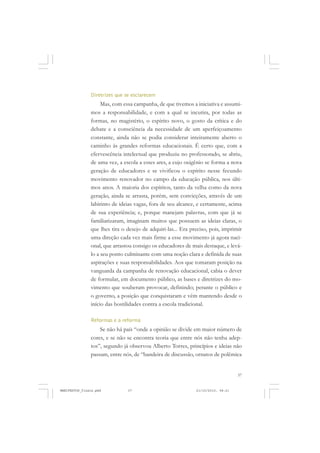 37
Diretrizes que se esclarecem
Mas, com essa campanha, de que tivemos a iniciativa e assumi-
mos a responsabilidade, e com a qual se incutira, por todas as
formas, no magistério, o espírito novo, o gosto da crítica e do
debate e a consciência da necessidade de um aperfeiçoamento
constante, ainda não se podia considerar inteiramente aberto o
caminho às grandes reformas educacionais. É certo que, com a
efervescência intelectual que produziu no professorado, se abriu,
de uma vez, a escola a esses ares, a cujo oxigênio se forma a nova
geração de educadores e se vivificou o espírito nesse fecundo
movimento renovador no campo da educação pública, nos últi-
mos anos. A maioria dos espíritos, tanto da velha como da nova
geração, ainda se arrasta, porém, sem convicções, através de um
labirinto de ideias vagas, fora de seu alcance, e certamente, acima
de sua experiência; e, porque manejam palavras, com que já se
familiarizaram, imaginam muitos que possuem as ideias claras, o
que lhes tira o desejo de adquiri-las... Era preciso, pois, imprimir
uma direção cada vez mais firme a esse movimento já agora naci-
onal, que arrastou consigo os educadores de mais destaque, e levá-
lo a seu ponto culminante com uma noção clara e definida de suas
aspirações e suas responsabilidades. Aos que tomaram posição na
vanguarda da campanha de renovação educacional, cabia o dever
de formular, em documento público, as bases e diretrizes do mo-
vimento que souberam provocar, definindo; perante o público e
o governo, a posição que conquistaram e vêm mantendo desde o
início das hostilidades contra a escola tradicional.
Reformas e a reforma
Se não há país “onde a opinião se divide em maior número de
cores, e se não se encontra teoria que entre nós não tenha adep-
tos”, segundo já observou Alberto Torres, princípios e ideias não
passam, entre nós, de “bandeira de discussão, ornatos de polêmica
MANIFESTOS_finais.pmd 21/10/2010, 08:2137
 