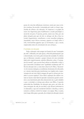 39
ponto de vista das influências exteriores, senão por uma evolu-
ção contínua, favorecida e estimulada por todas as forças orga-
nizadas de cultura e de educação. As surpresas e os golpes de
teatro são impotentes para modificarem o estado psicológico e
moral de um povo. É preciso, porém, atacar essa obra, por um
plano integral, para que ela não se arrisque um dia a ficar no
estado fragmentário, semelhante a essas muralhas pelágicas,
inacabadas, cujos blocos enormes, esparsos ao longe sobre o
solo, testemunham gigantes que os levantaram, e que a morte
surpreendeu antes do coroamento de seus esforços...
Finalidades da educação
Toda a educação varia sempre em função de uma “concepção
da vida”, refletindo, em cada época, a filosofia predominante que
é determinada, a seu turno, pela estrutura da sociedade. É evidente
que as diferentes camadas e grupos (classes) de uma sociedade
dada terão respectivamente opiniões diferentes sobre a “concep-
ção do mundo”, que convém fazer adotar ao educando e sobre o
que é necessário considerar como “qualidade socialmente útil”. O
fim da educação não é, como bem observou G. Davy, “desenvol-
ver de maneira anárquica as tendências dominantes do educando;
se o mestre intervém para transformar, isso implica nele a repre-
sentação de um certo ideal à imagem do qual se esforça por mo-
delar os jovens espíritos”. Esse ideal e aspiração dos adultos tor-
nam-se mesmo mais fácil de aprender exatamente quando assisti-
mos a sua transmissão pela obra educacional, isto é, pelo trabalho
a que a sociedade se entrega para educar seus filhos. A questão
primordial das finalidades da educação gira, pois, em torno de
uma concepção da vida, de um ideal, a que devem conformar-se
os educandos, e que uns consideram abstrato e absoluto, e outros,
concreto e relativo, variável no tempo e no espaço. Mas, o exame,
num longo olhar para o passado, da evolução da educação através
MANIFESTOS_finais.pmd 21/10/2010, 08:2139
 