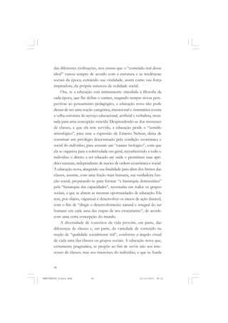 40
das diferentes civilizações, nos ensina que o “conteúdo real desse
ideal” variou sempre de acordo com a estrutura e as tendências
sociais da época, extraindo sua vitalidade, assim como sua força
inspiradora, da própria natureza da realidade social.
Ora, se a educação está intimamente vinculada à filosofia da
cada época, que lhe define o caráter, rasgando sempre novas pers-
pectivas ao pensamento pedagógico, a educação nova não pode
deixar de ser uma reação categórica, intencional e sistemática contra
a velha estrutura do serviço educacional, artificial e verbalista, mon-
tada para uma concepção vencida. Desprendendo-se dos interesses
de classes, a que ela tem servido, a educação perde o “sentido
aristológico”, para usar a expressão de Ernesto Nelson, deixa de
constituir um privilégio determinado pela condição econômica e
social do indivíduo, para assumir um “caráter biológico”, com que
ela se organiza para a coletividade em geral, reconhecendo a todo o
indivíduo o direito a ser educado até onde o permitiam suas apti-
dões naturais, independente de razões de ordem econômica e social.
A educação nova, alargando sua finalidade para além dos limites das
classes, assume, com uma feição mais humana, sua verdadeira fun-
ção social, preparando-se para formar “a hierarquia democrática”
pela “hierarquia das capacidades”, recrutadas em todos os grupos
sociais, a que se abrem as mesmas oportunidades de educação. Ela
tem, por objeto, organizar e desenvolver os meios de ação durável,
com o fim de “dirigir o desenvolvimento natural e integral do ser
humano em cada uma das etapas de seu crescimento”, de acordo
com uma certa concepção do mundo.
A diversidade de conceitos da vida provém, em parte, das
diferenças de classes e, em parte, da variedade de conteúdo na
noção de “qualidade socialmente útil”, conforme o ângulo visual
de cada uma das classes ou grupos sociais. A educação nova que,
certamente pragmática, se propõe ao fim de servir não aos inte-
resses de classes, mas aos interesses do indivíduo, e que se funda
MANIFESTOS_finais.pmd 21/10/2010, 08:2140
 