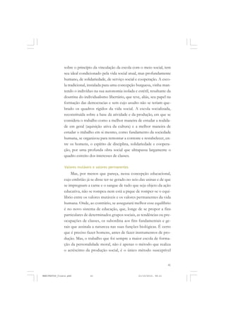 41
sobre o princípio da vinculação da escola com o meio social, tem
seu ideal condicionado pela vida social atual, mas profundamente
humano, de solidariedade, de serviço social e cooperação. A esco-
la tradicional, instalada para uma concepção burguesa, vinha man-
tendo o indivíduo na sua autonomia isolada e estéril, resultante da
doutrina do individualismo libertário, que teve, aliás, seu papel na
formação das democracias e sem cujo assalto não se teriam que-
brado os quadros rígidos da vida social. A escola socializada,
reconstituída sobre a base da atividade e da produção, em que se
considera o trabalho como a melhor maneira de estudar a realida-
de em geral (aquisição ativa da cultura) e a melhor maneira de
estudar o trabalho em si mesmo, como fundamento da sociedade
humana, se organizou para remontar a corrente e restabelecer, en-
tre os homens, o espírito de disciplina, solidariedade e coopera-
ção, por uma profunda obra social que ultrapassa largamente o
quadro estreito dos interesses de classes.
Valores mutáveis e valores permanentes
Mas, por menos que pareça, nessa concepção educacional,
cujo embrião já se disse ter-se gerado no seio das usinas e de que
se impregnam a carne e o sangue de tudo que seja objeto da ação
educativa, não se rompeu nem está a pique de romper-se o equi-
líbrio entre os valores mutáveis e os valores permanentes da vida
humana. Onde, ao contrário, se assegurará melhor esse equilíbrio
é no novo sistema de educação, que, longe de se propor a fins
particulares de determinados grupos sociais, as tendências ou pre-
ocupações de classes, os subordina aos fins fundamentais e ge-
rais que assinala a natureza nas suas funções biológicas. É certo
que é preciso fazer homens, antes de fazer instrumentos de pro-
dução. Mas, o trabalho que foi sempre a maior escola de forma-
ção da personalidade moral, não é apenas o método que realiza
o acréscimo da produção social, é o único método susceptível
MANIFESTOS_finais.pmd 21/10/2010, 08:2141
 