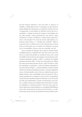 42
de fazer homens cultivados e úteis sob todos os aspectos. O
trabalho, a solidariedade social e a cooperação, em que repousa a
ampla utilidade das experiências; a consciência social que nos leva
a compreender as necessidades do indivíduo através das da co-
munidade e o espírito de justiça de renúncia e de disciplina, não
são, aliás, grandes “valores permanentes” que elevam a alma,
enobrecem o coração e fortificam a vontade, dando expressão e
valor a vida humana? Um vício das escolas espiritualistas, já o
ponderou Jules Simon, é o “desdém pela multidão”. Quer-se
raciocinar entre si e refletir entre si. Evita experimentar a sorte de
todas as aristocracias que se estiolam no isolamento. Se quiser
servir à humanidade, é preciso estar em comunhão com ela...
Certo, a doutrina de educação, que se apóia no respeito da per-
sonalidade humana, considerada não mais como meio, mas como
fim em si mesmo, não poderia ser acusada de tentar, com a escola
do trabalho, fazer do homem uma máquina, um instrumento exclu-
sivamente apropriado a ganhar o salário e a produzir um resultado
material num tempo dado. “A alma tem uma potência de milhões
de cavalos, que levanta mais peso do que o vapor. Se todas as verda-
des matemáticas se perdessem – escreveu Lamartine, defendendo a
causa da educação integral –, o mundo industrial, o inundo material,
sofreria sem dúvida um detrimento imenso e um dano irreparável;
mas, se o homem perdesse uma só das suas verdades morais, seria o
próprio homem, seria a humanidade inteira que pereceria”. Mas, a
escola socializada não se organizou como um meio essencialmente
social senão para transferir do plano da abstração ao da vida escolar
em todas suas manifestações, vivendo-as intensamente, essas virtu-
des e verdades morais, que contribuem para harmonizar os interes-
ses individuais e os interesses coletivos. “Nós não somos antes ho-
mensedepoisseressociais,lembranosavozinsuspeitadePaulBureau;
somos seres sociais, por isso mesmo que somos homens, e a verda-
de está antes em que não há ato, pensamento, desejo, atitude, resolu-
MANIFESTOS_finais.pmd 21/10/2010, 08:2142
 