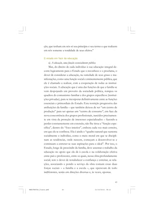 43
ção, que tenham em nós só seu princípio e seu termo e que realizem
em nós somente a totalidade de seus efeitos.”
O estado em face da educação
a) A educação, uma função essencialmente pública
Mas, do direito de cada indivíduo à sua educação integral de-
corre logicamente para o Estado que o reconhece e o proclama, o
dever de considerar a educação, na variedade de seus graus e ma-
nifestações, como uma função social e eminentemente pública, que
ele é chamado a realizar, com a cooperação de todas as institui-
ções sociais. A educação que é uma das funções de que a família se
vem despojando em proveito da sociedade política, rompeu os
quadros do comunismo familiar e dos grupos específicos (institui-
ções privadas), para se incorporar definitivamente entre as funções
essenciais e primordiais do Estado. Esta restrição progressiva das
atribuições da família – que também deixou de ser “um centro de
produção” para ser apenas um “centro de consumo”, em face da
nova concorrência dos grupos profissionais, nascidos precisamen-
te em vista da proteção de interesses especializados – fazendo-a
perder constantemente em extensão, não lhe tirou a “função espe-
cífica”, dentro do “foco interior”, embora cada vez mais estreito,
em que ela se confinou. Ela é ainda o “quadro natural que sustenta
socialmente o indivíduo, como o meio moral em que se discipli-
nam as tendências, onde nascem, começam a desenvolver-se e
continuam a entreter-se suas aspirações para o ideal”. Por isso, o
Estado, longe de prescindir da família, deve assentar o trabalho da
educação no apoio que ela dá à escola e na colaboração efetiva
entre pais e professores, entre os quais, nessa obra profundamente
social, tem o dever de restabelecer a confiança e estreitar, as rela-
ções, associando e pondo a serviço da obra comum essas duas
forças sociais – a família e a escola –, que operavam de todo
indiferentes, senão em direções diversas e, às vezes, opostas.
MANIFESTOS_finais.pmd 21/10/2010, 08:2143
 