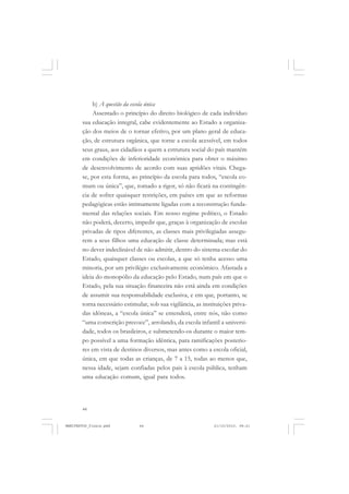 44
b) A questão da escola única
Assentado o princípio do direito biológico de cada indivíduo
sua educação integral, cabe evidentemente ao Estado a organiza-
ção dos meios de o tornar efetivo, por um plano geral de educa-
ção, de estrutura orgânica, que torne a escola acessível, em todos
seus graus, aos cidadãos a quem a estrutura social do país mantém
em condições de inferioridade econômica para obter o máximo
de desenvolvimento de acordo com suas aptidões vitais. Chega-
se, por esta forma, ao princípio da escola para todos, “escola co-
mum ou única”, que, tomado a rigor, só não ficará na contingên-
cia de sofrer quaisquer restrições, em países em que as reformas
pedagógicas estão intimamente ligadas com a reconstrução funda-
mental das relações sociais. Em nosso regime político, o Estado
não poderá, decerto, impedir que, graças à organização de escolas
privadas de tipos diferentes, as classes mais privilegiadas assegu-
rem a seus filhos uma educação de classe determinada; mas está
no dever indeclinável de não admitir, dentro do sistema escolar do
Estado, quaisquer classes ou escolas, a que só tenha acesso uma
minoria, por um privilégio exclusivamente econômico. Afastada a
ideia do monopólio da educação pelo Estado, num país em que o
Estado, pela sua situação financeira não está ainda em condições
de assumir sua responsabilidade exclusiva, e em que, portanto, se
torna necessário estimular, sob sua vigilância, as instituições priva-
das idôneas, a “escola única” se entenderá, entre nós, não como
“uma conscrição precoce”, arrolando, da escola infantil a universi-
dade, todos os brasileiros, e submetendo-os durante o maior tem-
po possível a uma formação idêntica, para ramificações posterio-
res em vista de destinos diversos, mas antes como a escola oficial,
única, em que todas as crianças, de 7 a 15, todas ao menos que,
nessa idade, sejam confiadas pelos pais à escola pública, tenham
uma educação comum, igual para todos.
MANIFESTOS_finais.pmd 21/10/2010, 08:2144
 