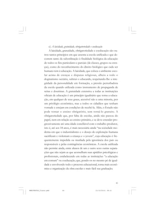 45
c) A laicidade, gratuidade, obrigatoriedade e coeducação
A laicidade, gratuidade, obrigatoriedade e coeducação são ou-
tros tantos princípios em que assenta a escola unificada e que de-
correm tanto da subordinação à finalidade biológica da educação
de todos os fins particulares e parciais (de classes, grupos ou cren-
ças), como do reconhecimento do direito biológico que cada ser
humano tem à educação. A laicidade, que coloca o ambiente esco-
lar acima de crenças e disputas religiosas, alheio a todo o
dogmatismo sectário, subtrai o educando, respeitando-lhe a inte-
gridade da personalidade em formação, a pressão perturbadora
da escola quando utilizada como instrumento de propaganda de
seitas e doutrinas. A gratuidade extensiva a todas as instituições
oficiais de educação é um princípio igualitário que torna a educa-
ção, em qualquer de seus graus, acessível não a uma minoria, por
um privilégio econômico, mas a todos os cidadãos que tenham
vontade e estejam em condições de recebê-la. Aliás, o Estado não
pode tornar o ensino obrigatório, sem torná-lo gratuito. A
obrigatoriedade que, por falta de escolas, ainda não passou do
papel, nem em relação ao ensino primário, e se deve estender pro-
gressivamente até uma idade conciliável com o trabalho produtor,
isto é, até aos 18 anos, é mais necessária ainda “na sociedade mo-
derna em que o industrialismo e o desejo de exploração humana
sacrificam e violentam a criança e o jovem”, cuja educação é fre-
quentemente impedida ou mutilada pela ignorância dos pais ou
responsáveis e pelas contingências econômicas. A escola unificada
não permite ainda, entre alunos de um e outro sexo outras separa-
ções que não sejam as que aconselham suas aptidões psicológicas e
profissionais, estabelecendo em todas as instituições “a educação
em comum” ou coeducação, que, pondo-os no mesmo pé de igual-
dade e envolvendo todo o processo educacional, torna mais econô-
mica a organização da obra escolar e mais fácil sua graduação.
MANIFESTOS_finais.pmd 21/10/2010, 08:2145
 