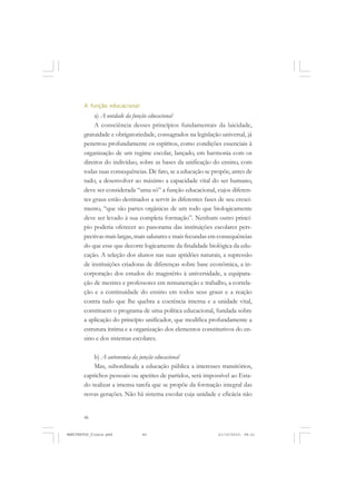 46
A função educacional
a) A unidade da função educacional
A consciência desses princípios fundamentais da laicidade,
gratuidade e obrigatoriedade, consagrados na legislação universal, já
penetrou profundamente os espíritos, como condições essenciais à
organização de um regime escolar, lançado, em harmonia com os
direitos do indivíduo, sobre as bases da unificação do ensino, com
todas suas consequências. De fato, se a educação se propõe, antes de
tudo, a desenvolver ao máximo a capacidade vital do ser humano,
deve ser considerada “uma só” a função educacional, cujos diferen-
tes graus estão destinados a servir às diferentes fases de seu cresci-
mento, “que são partes orgânicas de um todo que biologicamente
deve ser levado à sua completa formação”. Nenhum outro princí-
pio poderia oferecer ao panorama das instituições escolares pers-
pectivas mais largas, mais salutares e mais fecundas em consequências
do que esse que decorre logicamente da finalidade biológica da edu-
cação. A seleção dos alunos nas suas aptidões naturais, a supressão
de instituições criadoras de diferenças sobre base econômica, a in-
corporação dos estudos do magistério à universidade, a equipara-
ção de mestres e professores em remuneração e trabalho, a correla-
ção e a continuidade do ensino em todos seus graus e a reação
contra tudo que lhe quebra a coerência interna e a unidade vital,
constituem o programa de uma política educacional, fundada sobre
a aplicação do princípio unificador, que modifica profundamente a
estrutura íntima e a organização dos elementos constitutivos do en-
sino e dos sistemas escolares.
b) A autonomia da junção educacional
Mas, subordinada a educação pública a interesses transitórios,
caprichos pessoais ou apetites de partidos, será impossível ao Esta-
do realizar a imensa tarefa que se propõe da formação integral das
novas gerações. Não há sistema escolar cuja unidade e eficácia não
MANIFESTOS_finais.pmd 21/10/2010, 08:2146
 