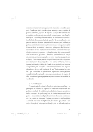 47
estejam constantemente ameaçadas, senão reduzidas e anuladas, quan-
do o Estado não soube ou não quis se acautelar contra o assalto de
poderes estranhos, capazes de impor a educação fins inteiramente
contrários aos fins gerais que assinala a natureza em suas funções
biológicas. Toda a impotência manifesta do sistema escolar atual e a
insuficiência das soluções dadas às questões de caráter educativo não
provam senão o desastre irreparável que resulta, para a educação
pública,deinfluênciaseintervençõesestranhasqueconseguiramsujeitá-
la a seus ideais secundários e interesses subalternos. Daí decorre a
necessidade de uma ampla autonomia técnica, administrativa e eco-
nômica, com que os técnicos e educadores, que têm a responsabili-
dade e devem ter, por isso, a direção e administração da função
educacional, tenham assegurados os meios materiais para poderem
realizá-la. Esses meios, porém, não podem reduzir-se às verbas que,
nos orçamentos, são consignadas a esse serviço público e, por isso,
sujeitas às crises dos erários do Estado ou às oscilações do interesse
dos governos pela educação. A autonomia econômica não se pode-
rá realizar, a não ser pela instituição de um “fundo especial ou esco-
lar”, que, constituído de patrimônios, impostos e rendas próprias,
seja administrado e aplicado exclusivamente no desenvolvimento da
obra educacional, pelos próprios órgãos do ensino, incumbidos de
sua direção.
c) A descentralização
A organização da educação brasileira unitária sobre a base e os
princípios do Estado, no espírito da verdadeira comunidade po-
pular e no cuidado da unidade nacional, não implica um centralismo
estéril e odioso, ao qual se opõem, as condições geográficas do
país e a necessidade de adaptação crescente da escola aos interes-
ses e às exigências regionais. Unidade não signifi-ca uniformidade.
A unidade pressupõe multiplicidade. Por menos que pareça, à pri-
meira vista, não é, pois, na centralização, mas na aplicação da dou-
MANIFESTOS_finais.pmd 21/10/2010, 08:2147
 