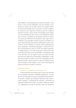 48
trina federativa e descentralizadora que teremos de buscar o meio
de levar a cabo, em toda a República, uma obra metódica e coor-
denada, de acordo com um plano comum, de completa eficiên-
cia, tanto em intensidade como em extensão. A União, na capital, e
aos estados nos seus respectivos territórios, é que deve competir a
educação em todos os graus, dentro dos princípios gerais fixados
na nova constituição, que deve conter, com a definição de atribui-
ções e deveres, os fundamentos da educação nacional. Ao gover-
no central, pelo Ministério da Educação, caberá vigiar sobre a
obediência a esses princípios, fazendo executar as orientações e os
rumos gerais da função educacional, estabelecidos na carta consti-
tucional e em leis ordinárias, socorrendo onde haja deficiência de
meios, facilitando o intercâmbio pedagógico e cultural dos Esta-
dos e intensificando por todas as formas suas relações espirituais.
A unidade educativa – essa obra imensa que a União terá de reali-
zar sob pena de perecer como nacionalidade, se manifestará então
como uma força viva, um espírito comum, um estado de ânimo
nacional, nesse regime livre de intercâmbio, solidariedade e coope-
ração que, levando os Estados a evitar todo o desperdício nas suas
despesas escolares afim de produzir os maiores resultados com as
menores despesas, abrirá margem a uma sucessão ininterrupta de
esforços fecundos em criações e iniciativas.
O processo educativo
O conceito e os fundamentos da educação nova
O desenvolvimento das ciências lançou as bases das doutrinas
da nova educação, ajustando a finalidade fundamental e os ideais
que ela deve prosseguir aos processos apropriados para realizá-los.
A extensão e a riqueza que atualmente alcança por toda a parte o
estudo científico e experimental da educação, a libertaram do
empirismo, dando-lhe um caráter e um espírito nitidamente científi-
co e organizando, em corpo de doutrina, numa série fecunda de
MANIFESTOS_finais.pmd 21/10/2010, 08:2148
 