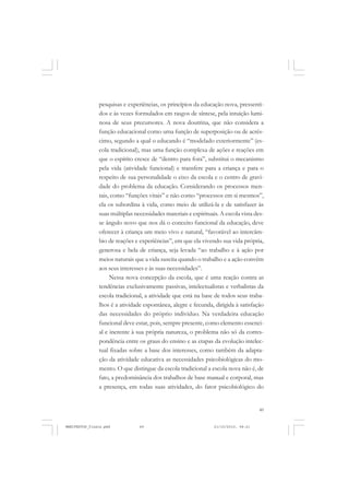 49
pesquisas e experiências, os princípios da educação nova, pressenti-
dos e às vezes formulados em rasgos de síntese, pela intuição lumi-
nosa de seus precursores. A nova doutrina, que não considera a
função educacional como uma função de superposição ou de acrés-
cimo, segundo a qual o educando é “modelado exteriormente” (es-
cola tradicional), mas uma função complexa de ações e reações em
que o espírito cresce de “dentro para fora”, substitui o mecanismo
pela vida (atividade funcional) e transfere para a criança e para o
respeito de sua personalidade o eixo da escola e o centro de gravi-
dade do problema da educação. Considerando os processos men-
tais, como “funções vitais” e não como “processos em si mesmos”,
ela os subordina à vida, como meio de utilizá-la e de satisfazer às
suas múltiplas necessidades materiais e espirituais. A escola vista des-
se ângulo novo que nos dá o conceito funcional da educação, deve
oferecer à criança um meio vivo e natural, “favorável ao intercâm-
bio de reações e experiências”, em que ela vivendo sua vida própria,
generosa e bela de criança, seja levada “ao trabalho e à ação por
meios naturais que a vida suscita quando o trabalho e a ação convêm
aos seus interesses e às suas necessidades”.
Nessa nova concepção da escola, que é uma reação contra as
tendências exclusivamente passivas, intelectualistas e verbalistas da
escola tradicional, a atividade que está na base de todos seus traba-
lhos é a atividade espontânea, alegre e fecunda, dirigida à satisfação
das necessidades do próprio indivíduo. Na verdadeira educação
funcional deve estar, pois, sempre presente, como elemento essenci-
al e inerente à sua própria natureza, o problema não só da corres-
pondência entre os graus do ensino e as etapas da evolução intelec-
tual fixadas sobre a base dos interesses, como também da adapta-
ção da atividade educativa as necessidades psicobiológicas do mo-
mento. O que distingue da escola tradicional a escola nova não é, de
fato, a predominância dos trabalhos de base manual e corporal, mas
a presença, em todas suas atividades, do fator psicobiológico do
MANIFESTOS_finais.pmd 21/10/2010, 08:2149
 