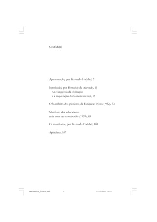 SUMÁRIO
Apresentação, por Fernando Haddad, 7
Introdução, por Fernando de Azevedo, 11
As conquistas da civilização
e a inquietação do homem interior, 13
O Manifesto dos pioneiros da Educação Nova (1932), 33
Manifesto dos educadores:
mais uma vez convocados (1959), 69
Os manifestos, por Fernando Haddad, 101
Apêndices, 107
MANIFESTOS_finais.pmd 21/10/2010, 08:215
 