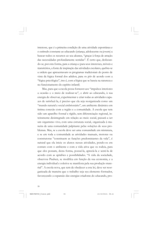 50
interesse, que é a primeira condição de uma atividade espontânea e
o estímulo constante ao educando (criança, adolescente ou jovem) a
buscar todos os recursos ao seu alcance, “graças à força de atração
das necessidades profundamente sentidas”. É certo que, deslocan-
do-se, por esta forma, para a criança e para seus interesses, móveis e
transitórios, a fonte de inspiração das atividades escolares, quebra-se
a ordem que apresentavam os programas tradicionais do ponto de
vista da lógica formal dos adultos, para os pôr de acordo com a
“lógica psicológica”, isto é, com a lógica que se baseia na natureza e
no funcionamento do espírito infantil.
Mas, para que a escola possa fornecer aos “impulsos interiores
a ocasião e o meio de realizar-se”, e abrir ao educando, à sua
energia de observar, experimentar e criar todas as atividades capa-
zes de satisfazê-la, é preciso que ela seja reorganizada como um
“mundo natural e social embrionário”, um ambiente dinâmico em
íntima conexão com a região e a comunidade. A escola que tem
sido um aparelho formal e rígido, sem diferenciação regional, in-
teiramente desintegrado em relação ao meio social, passará a ser
um organismo vivo, com uma estrutura social, organizada à ma-
neira de uma comunidade palpitante pelas soluções de seus pro-
blemas. Mas, se a escola deve ser uma comunidade em miniatura,
e se em toda a comunidade as atividades manuais, motoras ou
construtoras “constituem as funções predominantes da vida”, é
natural que ela inicie os alunos nessas atividades, pondo-os em
contato com o ambiente e com a vida ativa que os rodeia, para
que eles possam, desta forma, possuí-la, apreciá-la e senti-la de
acordo com as aptidões e possibilidades. “A vida da sociedade,
observou Paulsen, se modifica em função da sua economia, e a
energia individual e coletiva se manifesta pela sua produção mate-
rial”. A escola nova, que tem de obedecer a esta lei, deve ser reor-
ganizada de maneira que o trabalho seja seu elemento formador,
favorecendo a expansão das energias criadoras do educando, pro-
MANIFESTOS_finais.pmd 21/10/2010, 08:2150
 