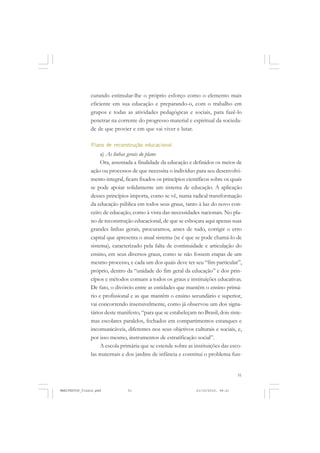 51
curando estimular-lhe o próprio esforço como o elemento mais
eficiente em sua educação e preparando-o, com o trabalho em
grupos e todas as atividades pedagógicas e sociais, para fazê-lo
penetrar na corrente do progresso material e espiritual da socieda-
de de que provier e em que vai viver e lutar.
Plano de reconstrução educacional
a) As linhas gerais do plano
Ora, assentada a finalidade da educação e definidos os meios de
ação ou processos de que necessita o indivíduo para seu desenvolvi-
mento integral, ficam fixados os princípios científicos sobre os quais
se pode apoiar solidamente um sistema de educação. A aplicação
desses princípios importa, como se vê, numa radical transformação
da educação pública em todos seus graus, tanto à luz do novo con-
ceito de educação, como à vista das necessidades nacionais. No pla-
no de reconstrução educacional, de que se esboçara aqui apenas suas
grandes linhas gerais, procuramos, antes de tudo, corrigir o erro
capital que apresenta o atual sistema (se é que se pode chamá-lo de
sistema), caracterizado pela falta de continuidade e articulação do
ensino, em seus diversos graus, como se não fossem etapas de um
mesmo processo, e cada um dos quais deve ter seu “fim particular”,
próprio, dentro da “unidade do fim geral da educação” e dos prin-
cípios e métodos comuns a todos os graus e instituições educativas.
De fato, o divórcio entre as entidades que mantêm o ensino primá-
rio e profissional e as que mantêm o ensino secundário e superior,
vai concorrendo insensivelmente, como já observou um dos signa-
tários deste manifesto, “para que se estabeleçam no Brasil, dois siste-
mas escolares paralelos, fechados em compartimentos estanques e
incomunicáveis, diferentes nos seus objetivos culturais e sociais, e,
por isso mesmo, instrumentos de estratificação social”.
A escola primária que se estende sobre as instituições das esco-
las maternais e dos jardins de infância e constitui o problema fun-
MANIFESTOS_finais.pmd 21/10/2010, 08:2151
 