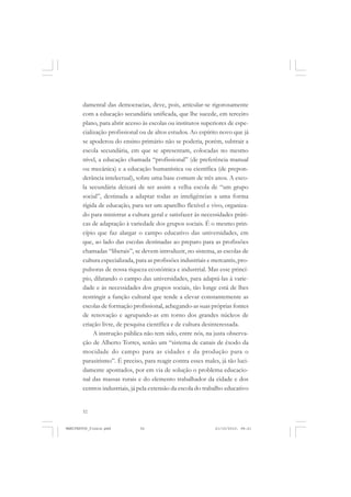 52
damental das democracias, deve, pois, articular-se rigorosamente
com a educação secundária unificada, que lhe sucede, em terceiro
plano, para abrir acesso às escolas ou institutos superiores de espe-
cialização profissional ou de altos estudos. Ao espírito novo que já
se apoderou do ensino primário não se poderia, porém, subtrair a
escola secundária, em que se apresentam, colocadas no mesmo
nível, a educação chamada “profissional” (de preferência manual
ou mecânica) e a educação humanística ou científica (de prepon-
derância intelectual), sobre uma base comum de três anos. A esco-
la secundária deixará de ser assim a velha escola de “um grupo
social”, destinada a adaptar todas as inteligências a uma forma
rígida de educação, para ser um aparelho flexível e vivo, organiza-
do para ministrar a cultura geral e satisfazer às necessidades práti-
cas de adaptação à variedade dos grupos sociais. É o mesmo prin-
cípio que faz alargar o campo educativo das universidades, em
que, ao lado das escolas destinadas ao preparo para as profissões
chamadas “liberais”, se devem introduzir, no sistema, as escolas de
cultura especializada, para as profissões industriais e mercantis, pro-
pulsoras de nossa riqueza econômica e industrial. Mas esse princí-
pio, dilatando o campo das universidades, para adaptá-las à varie-
dade e às necessidades dos grupos sociais, tão longe está de lhes
restringir a função cultural que tende a elevar constantemente as
escolas de formação profissional, achegando-as suas próprias fontes
de renovação e agrupando-as em torno dos grandes núcleos de
criação livre, de pesquisa científica e de cultura desinteressada.
A instrução pública não tem sido, entre nós, na justa observa-
ção de Alberto Torres, senão um “sistema de canais de êxodo da
mocidade do campo para as cidades e da produção para o
parasitismo”. É preciso, para reagir contra esses males, já tão luci-
damente apontados, por em via de solução o problema educacio-
nal das massas rurais e do elemento trabalhador da cidade e dos
centros industriais, já pela extensão da escola do trabalho educativo
MANIFESTOS_finais.pmd 21/10/2010, 08:2152
 