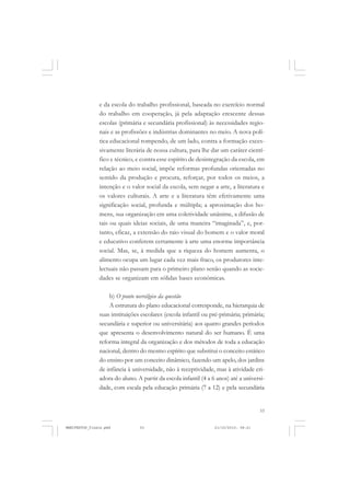53
e da escola do trabalho profissional, baseada no exercício normal
do trabalho em cooperação, já pela adaptação crescente dessas
escolas (primária e secundária profissional) às necessidades regio-
nais e as profissões e indústrias dominantes no meio. A nova polí-
tica educacional rompendo, de um lado, contra a formação exces-
sivamente literária de nossa cultura, para lhe dar um caráter cientí-
fico e técnico, e contra esse espírito de desintegração da escola, em
relação ao meio social, impõe reformas profundas orientadas no
sentido da produção e procura, reforçar, por todos os meios, a
intenção e o valor social da escola, sem negar a arte, a literatura e
os valores culturais. A arte e a literatura têm efetivamente uma
significação social, profunda e múltipla; a aproximação dos ho-
mens, sua organização em uma coletividade unânime, a difusão de
tais ou quais ideias sociais, de uma maneira “imaginada”, e, por-
tanto, eficaz, a extensão do raio visual do homem e o valor moral
e educativo conferem certamente à arte uma enorme importância
social. Mas, se, à medida que a riqueza do homem aumenta, o
alimento ocupa um lugar cada vez mais fraco, os produtores inte-
lectuais não passam para o primeiro plano senão quando as socie-
dades se organizam em sólidas bases econômicas.
b) O ponto nevrálgico da questão
A estrutura do plano educacional corresponde, na hierarquia de
suas instituições escolares (escola infantil ou pré-primária; primária;
secundária e superior ou universitária) aos quatro grandes períodos
que apresenta o desenvolvimento natural do ser humano. É uma
reforma integral da organização e dos métodos de toda a educação
nacional, dentro do mesmo espírito que substitui o conceito estático
do ensino por um conceito dinâmico, fazendo um apelo, dos jardins
de infância à universidade, não à receptividade, mas à atividade cri-
adora do aluno. A partir da escola infantil (4 a 6 anos) até a universi-
dade, com escala pela educação primária (7 a 12) e pela secundária
MANIFESTOS_finais.pmd 21/10/2010, 08:2153
 