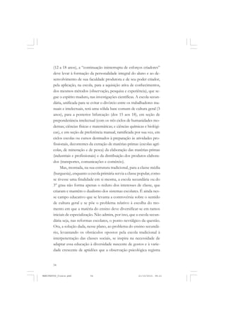 54
(12 a 18 anos), a “continuação ininterrupta de esforços criadores”
deve levar à formação da personalidade integral do aluno e ao de-
senvolvimento de sua faculdade produtora e de seu poder criador,
pela aplicação, na escola, para a aquisição ativa de conhecimentos,
dos mesmos métodos (observação, pesquisa e experiência), que se-
gue o espírito maduro, nas investigações científicas. A escola secun-
dária, unificada para se evitar o divórcio entre os trabalhadores ma-
nuais e intelectuais, terá uma sólida base comum de cultura geral (3
anos), para a posterior bifurcação (dos 15 aos 18), em seção de
preponderância intelectual (com os três ciclos de humanidades mo-
dernas; ciências físicas e matemáticas; e ciências químicas e biológi-
cas), e em seção de preferência manual, ramificada por sua vez, em
ciclos escolas ou cursos destinados à preparação às atividades pro-
fissionais, decorrentes da extração de matérias-primas (escolas agrí-
colas, de mineração e de pesca) da elaboração das matérias-primas
(industriais e profissionais) e da distribuição dos produtos elabora-
dos (transportes, comunicações e comércio).
Mas, montada, na sua estrutura tradicional, para a classe média
(burguesia), enquanto a escola primária servia a classe popular, como
se tivesse uma finalidade em si mesma, a escola secundária ou do
3° grau não forma apenas o reduto dos interesses de classe, que
criaram e mantêm o dualismo dos sistemas escolares. É ainda nes-
se campo educativo que se levanta a controvérsia sobre o sentido
de cultura geral e se põe o problema relativo à escolha do mo-
mento em que a matéria do ensino deve diversificar-se em ramos
iniciais de especialização. Não admira, por isso, que a escola secun-
dária seja, nas reformas escolares, o ponto nevrálgico da questão.
Ora, a solução dada, nesse plano, ao problema do ensino secundá-
rio, levantando os obstáculos opostos pela escola tradicional à
interpenetração das classes sociais, se inspira na necessidade de
adaptar essa educação à diversidade nascente de gostos e à varie-
dade crescente de aptidões que a observação psicológica registra
MANIFESTOS_finais.pmd 21/10/2010, 08:2154
 